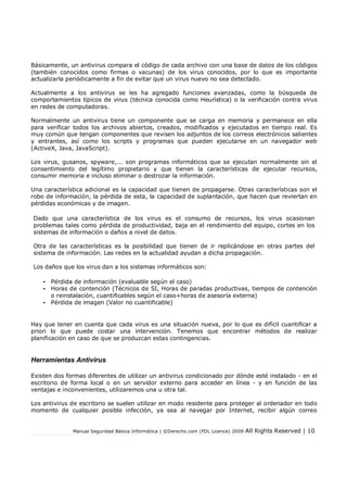 Manual Seguridad Básica Informática | ©Derecho.com (FDL Licence) 2009 All Rights Reserved | 10
Básicamente, un antivirus compara el código de cada archivo con una base de datos de los códigos
(también conocidos como firmas o vacunas) de los virus conocidos, por lo que es importante
actualizarla periódicamente a fin de evitar que un virus nuevo no sea detectado.
Actualmente a los antivirus se les ha agregado funciones avanzadas, como la búsqueda de
comportamientos típicos de virus (técnica conocida como Heurística) o la verificación contra virus
en redes de computadoras.
Normalmente un antivirus tiene un componente que se carga en memoria y permanece en ella
para verificar todos los archivos abiertos, creados, modificados y ejecutados en tiempo real. Es
muy común que tengan componentes que revisen los adjuntos de los correos electrónicos salientes
y entrantes, así como los scripts y programas que pueden ejecutarse en un navegador web
(ActiveX, Java, JavaScript).
Los virus, gusanos, spyware,... son programas informáticos que se ejecutan normalmente sin el
consentimiento del legítimo propietario y que tienen la características de ejecutar recursos,
consumir memoria e incluso eliminar o destrozar la información.
Una característica adicional es la capacidad que tienen de propagarse. Otras características son el
robo de información, la pérdida de esta, la capacidad de suplantación, que hacen que reviertan en
pérdidas económicas y de imagen.
Dado que una característica de los virus es el consumo de recursos, los virus ocasionan
problemas tales como pérdida de productividad, baja en el rendimiento del equipo, cortes en los
sistemas de información o daños a nivel de datos.
Otra de las características es la posibilidad que tienen de ir replicándose en otras partes del
sistema de información. Las redes en la actualidad ayudan a dicha propagación.
Los daños que los virus dan a los sistemas informáticos son:
• Pérdida de información (evaluable según el caso)
• Horas de contención (Técnicos de SI, Horas de paradas productivas, tiempos de contención
o reinstalación, cuantificables según el caso+horas de asesoría externa)
• Pérdida de imagen (Valor no cuantificable)
Hay que tener en cuenta que cada virus es una situación nueva, por lo que es difícil cuantificar a
priori lo que puede costar una intervención. Tenemos que encontrar métodos de realizar
planificación en caso de que se produzcan estas contingencias.
Herramientas Antivirus
Existen dos formas diferentes de utilizar un antivirus condicionado por dónde esté instalado - en el
escritorio de forma local o en un servidor externo para acceder en línea - y en función de las
ventajas e inconvenientes, utilizaremos una u otra tal.
Los antivirus de escritorio se suelen utilizar en modo residente para proteger al ordenador en todo
momento de cualquier posible infección, ya sea al navegar por Internet, recibir algún correo
 