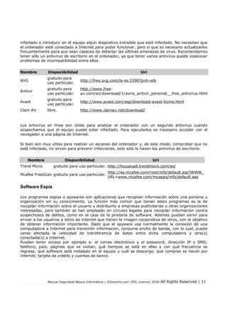Manual Seguridad Básica Informática | ©Derecho.com (FDL Licence) 2009 All Rights Reserved | 11
infectado o introducir en el equipo algún dispositivo extraíble que esté infectado. No necesitan que
el ordenador esté conectado a Internet para poder funcionar, pero sí que es necesario actualizarlos
frecuentemente para que sean capaces de detectar las últimas amenazas de virus. Recomendamos
tener sólo un antivirus de escritorio en el ordenador, ya que tener varios antivirus puede ocasionar
problemas de incompatibilidad entre ellos.
Nombre Disponibilidad Url
AVG
gratuito para
uso particular.
http://free.avg.com/la-es.5390?prd=afe
Antivir
gratuito para
uso particular.
http://www.free-
av.com/en/download/1/avira_antivir_personal__free_antivirus.html
Avast
gratuito para
uso particular.
http://www.avast.com/esp/download-avast-home.html
Clam AV libre. http://www.clamav.net/download/
Los antivirus en línea son útiles para analizar el ordenador con un segundo antivirus cuando
sospechamos que el equipo puede estar infectado. Para ejecutarlos es necesario acceder con el
navegador a una página de Internet.
Si bien son muy útiles para realizar un escaneo del ordenador y, de este modo, comprobar que no
está infectado, no sirven para prevenir infecciones, esto sólo lo hacen los antivirus de escritorio.
Nombre Disponibilidad Url
Trend Micro gratuito para uso particular. http://housecall.trendmicro.com/es/
Mcafee FreeScan gratuito para uso particular.
http://es.mcafee.com/root/mfs/default.asp?WWW_
URL=www.mcafee.com/myapps/mfs/default.asp
Software Espía
Los programas espías o spywares son aplicaciones que recopilan información sobre una persona u
organización sin su conocimiento. La función más común que tienen estos programas es la de
recopilar información sobre el usuario y distribuirlo a empresas publicitarias u otras organizaciones
interesadas, pero también se han empleado en círculos legales para recopilar información contra
sospechosos de delitos, como en el caso de la piratería de software. Además pueden servir para
enviar a los usuarios a sitios de internet que tienen la imagen corporativa de otros, con el objetivo
de obtener información importante. Dado que el spyware usa normalmente la conexión de una
computadora a Internet para transmitir información, consume ancho de banda, con lo cual, puede
verse afectada la velocidad de transferencia de datos entre dicha computadora y otra(s)
conectada(s) a Internet.
Pueden tener acceso por ejemplo a: el correo electrónico y el password; dirección IP y DNS;
teléfono, país; páginas que se visitan, qué tiempos se está en ellas y con qué frecuencia se
regresa; qué software está instalado en el equipo y cuál se descarga; qué compras se hacen por
internet; tarjeta de crédito y cuentas de banco.
 