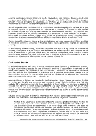 Manual Seguridad Básica Informática | ©Derecho.com (FDL Licence) 2009 All Rights Reserved | 14
phishing pueden por ejemplo, integrarse con los navegadores web y clientes de correo electrónico
como una barra de herramientas que muestra el dominio real del sitio visitado. Los filtros de spam
también ayudan a proteger a los usuarios de los phishers, ya que reducen el número de correos
electrónicos relacionados con el phishing recibidos por el usuario.
Muchas organizaciones han introducido la característica denominada preguntas secreta, en la que
se pregunta información que sólo debe ser conocida por el usuario y la organización. Las páginas
de Internet también han añadido herramientas de verificación que permite a los usuarios ver
imágenes secretas que los usuarios seleccionan por adelantado; sí estas imágenes no aparecen,
entonces el sitio no es legítimo. Estas y otras formas de autentificación mutua continúan siendo
susceptibles de ataques, como el sufrido por el banco escandinavo Nordea a finales de 2005.
Muchas compañías ofrecen a bancos y otras entidades que sufren de ataques de phishing, servicios
de monitoreo continuos, analizando y utilizando medios legales para cerrar páginas con contenido
phishing.
El Anti-Phishing Working Group, industria y asociación que aplica la ley contra las prácticas de
phishing, ha sugerido que las técnicas convencionales de phishing podrían ser obsoletas en un
futuro a medida que la gente se oriente sobre los métodos de ingeniería social utilizadas por los
phishers. Ellos suponen que en un futuro cercano, el pharming y otros usos de malware se van a
convertir en herramientas más comunes para el robo de información.
Contraseñas Seguras
En el control del acceso para todo, se realiza una relación entre seguridad y conveniencia. Es decir,
si algún recurso está protegido por una contraseña, entonces la seguridad se incrementa con la
consecuente pérdida de conveniencia para los usuarios. La cantidad de seguridad es inherente
dada una política para contraseñas en particular que es afectada por diversos factores que se
mencionarán a continuación. Sin embargo, no existe un método que sea el mejor para definir un
balance apropiado entre seguridad y conveniencia.
Algunos sistemas protegidos por contraseñas plantean pocos o ningún riesgo a los usuarios si éstos
se revelan, por ejemplo, una contraseña que permita el acceso a la información de una Web site
gratuita. Otros plantean un modesto riesgo económico o de privacidad, por ejemplo, un password
utilizado para acceder al e-mail, o alguna contraseña para algún teléfono celular. Aún así, en otras
situaciones se pueden tener consecuencias severas si la contraseña es revelada, tales como las
usadas para limitar el acceso de expedientes sobre tratamientos del SIDA o el control de estaciones
de energía.
Estudios en la producción de sistemas informáticos han indicado por décadas constantemente que
cerca de 40% de todas las contraseñas elegidas por usuarios se conjeturan fácilmente.
• Muchos de los usuarios no cambian la contraseña que viene predeterminada en muchos de
los sistemas de seguridad. Listas de estas contraseñas están disponibles en el Internet.
• Una contraseña puede ser determinada si un usuario elige como contraseña una pieza de
información personal que sea fácil de descubrir (por ejemplo: número de ID de estudiante,
el nombre del novio/a, el día de cumpleaños, número telefónico, etc.). Los datos personales
sobre individuos están ahora disponibles en diferentes fuentes, muchas de ellas están en-
línea, y pueden ser obtenidas frecuentemente por alguien que use técnicas de ingeniería
social, como actuar como un trabajador social que realiza encuestas.
 