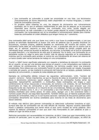 Manual Seguridad Básica Informática | ©Derecho.com (FDL Licence) 2009 All Rights Reserved | 15
• Una contraseña es vulnerable si puede ser encontrada en una lista. Los diccionarios
(frecuentemente de forma electrónica) están disponibles en muchos lenguajes, y existen
listas de contraseñas comunes.
• En pruebas sobre sistemas en vivo, los ataques de diccionarios son rutinariamente
acertados, por lo que el software implementado en este tipo de ataques ya se encuentra
disponible para muchos sistemas. Una contraseña muy corta, quizás elegida por
conveniencia, es más vulnerable si un hacker puede obtener la versión criptográfica de la
contraseña. Las computadoras son en la actualidad lo suficientemente rápidas para intentar
todas las contraseñas en orden alfabético que tengan menos de 7 caracteres.
Una contraseña débil sería una que fuese muy corta o que fuese la predeterminada, o una que
pudiera se adivinada rápidamente al buscar una serie de palabras que es posible encontrar en
diccionarios, nombres propios, palabras basadas en variaciones del nombre del usuario. Una
contraseña fuerte debe ser suficientemente larga, al azar, o producible solo por el usuario que la
eligió, así, el 'adivinar' requerirá un largo tiempo. La cantidad de tiempo juzgada para ser
'demasiado larga' variará de acuerdo al atacante, sus recursos, la facilidad con la que la contraseña
se pueda descubrir, y la importancia de esta para el atacante. Por lo tanto, una contraseña de un
estudiante quizás no valga la pena para invertir más de algunos segundos en la computadora,
mientras que la contraseña para acceder al control de una transferencia de dinero del sistema de
un banco puede valer varias semanas de trabajo en una computadora.
'Fuerte' y 'débil' tienen significado solamente con respecto a tentativas de descubrir la contraseña
de un usuario, ya sea por una persona que conoce al usuario, o una computadora que tratara de
usar millones de combinaciones. En este contexto, los términos pueden tener una precisión
considerable. Pero nótese que una contraseña 'fuerte' en este sentido puede ser robada, truqueada
o extraída del usuario, ya sea mediante la extracción del historial de un teclado, grabada mediante
aparatos de comunicación, o copiada de notas dejadas por olvido.
Ejemplos de contraseñas débiles incluyen las siguientes: administrador, 1234, "nombre del
usuario", xx/xx/xx - fechas importantes, ya que la mayoría de estas se encuentran en o bases de
datos o diccionarios (dictionary search attack). Ejemplos de contraseñas fuertes serían las
siguientes: tastywheeT34, partei@34!, y #23kLLflux. Estas contraseñas son largas y usan
combinaciones de letras mayúsculas y minúsculas, de números y de símbolos. No son fácilmente
encontrados en listas de contraseñas y son suficientemente largas para provocar que una
búsqueda burda sea impractica en la mayoría de las circunstancias. Nótese que algunos sistemas
no permiten símbolos como #, @ y ! en contraseñas y son más difíciles de encontrar en algunos
teclados diseñados para ciertos países. En estos casos, agregar uno o dos caracteres (letra o
número) puede ofrecer una seguridad equivalente. También nótese que, al haberse publicado estos
ejemplos de contraseñas, estos ya no son buenas opciones: ejemplos de discusiones públicas sobre
contraseñas obviamente son buenos candidatos para incluirse en las listas de diccionarios para
atacar sistemas.
El método más efectivo para generar contraseñas es seleccionar suficientes caracteres al azar,
aunque este tipo de contraseñas son las más difíciles de recordar. Algunos usuarios desarrollan
frases o palabras compuestas que tienen letras al azar como iniciales de varias palabras. Otra
manera de elaborar contraseñas al azar que sean más memorables es usar palabras al azar o
sílabas en lugar de letras al azar.
Memorias personales son recomendables en ocasiones, es decir, cosas que sean memorables a una
persona en particular, pero no para otras, por ejemplo: la contraseña yt21cvpppv, es difícil de
 