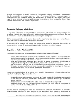 Manual Seguridad Básica Informática | ©Derecho.com (FDL Licence) 2009 All Rights Reserved | 16
recordar, pero se deriva de la frase "Yo tenía 21 cuando visite París por primera vez", posiblemente
fácil de recordar. Sin embargo, si la primera visita a Paris fue un hecho muy trascendente para un
usuario en particular, puede ser posible que la contraseña se adivine del conocimiento del usuario,
y por lo tanto esta no sería una opción sensata para utilizarse como contraseña. Según Bruce
Schneier la contraseña más utilizada es password1.
Seguridad Aplicada a la Oficina
La seguridad del entorno es una parte básica e importante, relacionada con la seguridad general,
un acceso indebido, una mala estructura o unas políticas inadecuadas pueden conducir a una fuga
de información o a una pérdida de datos perjudiciales para la empresa.
Existen casos publicados en la prensa de extravíos importantes de datos que podrían llegar a
implicar el cierre de la empresa o importantes sanciones.
A continuación se detallan las partes más importantes, tanto de seguridad física como de
comportamiento general de los empleados para poder garantizar un entorno seguro.
Seguridad en Redes Wireless (Wi-Fi)
Las redes Wi-Fi poseen una serie de ventajas, entre las cuales podemos destacar:
• Al ser redes inalámbricas, la comodidad que ofrecen es muy superior a las redes cableadas
porque cualquiera que tenga acceso a la red puede conectarse desde distintos puntos dentro
de un rango suficientemente amplio de espacio.
• Una vez configuradas, las redes Wi-Fi permiten el acceso de múltiples ordenadores sin
ningún problema ni gasto en infraestructura, no así en la tecnología por cable.
• La Wi-Fi Alliance asegura que la compatibilidad entre dispositivos con la marca Wi-Fi es
total, con lo que en cualquier parte del mundo podremos utilizar la tecnología Wi-Fi con una
compatibilidad total. Esto no ocurre, por ejemplo, en móviles.
Pero como red inalámbrica, la tecnología Wi-Fi presenta los problemas intrínsecos de cualquier
tecnología inalámbrica. Algunos de ellos son:
• Una de las desventajas que tiene el sistema Wi-Fi es la pérdida de velocidad en comparación
a una conexión con cables, debido a las interferencias y pérdidas de señal que el ambiente
puede acarrear.
• La desventaja fundamental de estas redes existe en el campo de la seguridad.
• Hay que señalar que esta tecnología no es compatible con otros tipos de conexiones sin
cables como Bluetooth, GPRS, UMTS, etc.
Un muy elevado porcentaje de redes son instaladas sin tener en consideración la seguridad
convirtiendo así sus redes en redes abiertas (o muy vulnerables a los crackers), sin proteger la
 