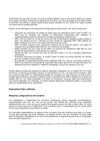 Manual Seguridad Básica Informática | ©Derecho.com (FDL Licence) 2009 All Rights Reserved | 17
información que por ellas circulan. Uno de los puntos débiles (sino el gran punto débil) es el hecho
de no poder controlar el área que la señal de la red cubre, por esto es posible que la señal exceda
el perímetro del edificio y alguien desde afuera pueda visualizar la red y esto es sin lugar a dudas
una mano para el posible atacante.
Existen varias alternativas para garantizar la seguridad de estas redes. Las más comunes son:
• Utilización de protocolos de cifrado de datos para los estándares Wi-Fi como el WEP y el
WPA, que se encargan de codificar la información transmitida para proteger su
confidencialidad, proporcionados por los propios dispositivos inalámbricos
• WEP, cifra los datos en su red de forma que sólo el destinatario deseado pueda acceder a
ellos. Los cifrados de 64 y 128 bits son dos niveles de seguridad WEP. WEP codifica los
datos mediante una “clave” de cifrado antes de enviarlo al aire.
• WPA: presenta mejoras como generación dinámica de la clave de acceso. Las claves se
insertan como de dígitos alfanuméricos, sin restricción de longitud
• IPSEC (túneles IP) en el caso de las VPN y el conjunto de estándares IEEE 802.1X, que
permite la autenticación y autorización de usuarios.
• Filtrado de MAC, de manera que sólo se permite acceso a la red a aquellos dispositivos
autorizados.
• Ocultación del punto de acceso: se puede ocultar el punto de acceso (Router) de manera
que sea invisible a otros usuarios.
• El protocolo de seguridad llamado WPA2 (estándar 802.11i), que es una mejora relativa a
WPA. En principio es el protocolo de seguridad más seguro para Wi-Fi en este momento. Sin
embargo requieren hardware y software compatibles, ya que los antiguos no lo son.
Existen algunos programas capaces de capturar paquetes, trabajando con su tarjeta Wi-Fi en modo
promiscuo, de forma que puedan calcular la contraseña de la red y de esta forma acceder a ella.
Las claves de tipo WEP son relativamente fáciles de conseguir con este sistema. La alianza Wi-Fi
arregló estos problemas sacando el estándar WPA y posteriormente WPA2, basados en el grupo de
trabajo 802.11i. Las redes protegidas con WPA2 se consideran robustas dado que proporcionan
muy buena seguridad. Sin embargo, no existe ninguna alternativa totalmente fiable, ya que todas
ellas son susceptibles de ser vulneradas.
Dispositivos Fijos y Móviles
Máquinas y Dispositivos de Escritorio
Los ordenadores y dispositivos de escritorio (Impresoras, faxes, pequeños concentradores,
concentradores usb, etc) son uno de los puntos más difíciles de controlar, pues dependen
totalmente del uso o mal uso que el usuario nal pueda realizar de ellos o sobre ellos. La única
solución en este caso es la implantación de una política clara y comprensible para el usuario nal
de uso de los dispositivos que están a su cargo.
Es importante responsabilizar de alguna forma al usuario nal del hardware que está a su cargo,
sin que esto suponga una carga añadida a su trabajo normal. Hay que encontrar el punto justo
entre la facilidad y exibilidad en el uso de los dispositivos a cargo del usuario nal y la seguridad
física de estos dispositivos.
 