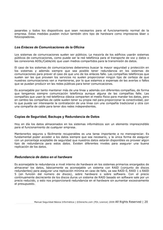 Manual Seguridad Básica Informática | ©Derecho.com (FDL Licence) 2009 All Rights Reserved | 20
pasarelas y todos los dispositivos que sean necesarios para el funcionamiento normal de la
empresa. Estas medidas pueden incluir también otro tipo de hardware como impresoras láser o
fotocopiadoras.
Los Enlaces de Comunicaciones de la Oficina
Los sistemas de comunicaciones suelen ser públicos. La mayoría de los edicios usarán sistemas
públicos de comunicaciones, como puede ser la red telefónica para el transporte de voz y datos o
las conexiones ADSL/Cable/etc que usan medios compartidos para la transmisión de datos.
El caso de los sistemas de comunicaciones deberemos buscar la mayor seguridad y protección en
los sistemas y además siempre que sea posible tener redundancia en los sistemas de
comunicaciones para prever el caso de que uno de los enlaces falle. Las compañías telefónicas que
suelen ser las que proveen los servicios no suelen proporcionar ningún tipo de certeza de que
nuestras comunicaciones van a mantenerse, por lo que estamos a expensas de las averías o fallos
que se puedan producir en las redes públicas para tener comunicaciones.
Es aconsejable por tanto mantener más de una linea y además con diferentes compañías, de forma
que tengamos siempre comunicación telefónica aunque alguna de las compañías falle. Las
compañías que usan la red telefónica clásica comparten el medio físico para mandar los datos, pero
en cambio las compañías de cable suelen tener su propia red para proporcionar la conectividad, por
lo que puede ser interesante la contratación de una linea con una compañía tradicional y otra con
una compañía de cable para tener dos redes independientes.
Copias de Seguridad, Backups y Redundancia de Datos
Hoy en día los datos almacenados en los sistemas informáticos son un elemento imprescindible
para el funcionamiento de cualquier empresa.
Mantenerlos seguros y fácilmente recuperables es una tarea importante a no menospreciar. Es
fundamental poder acceder a los datos siempre que sea necesario, y la única forma de asegurar
con un porcentaje aceptable de seguridad que nuestros datos estarán disponibles es proveer algún
tipo de redundancia para estos datos. Existen diferentes niveles para asegurar una buena
replicación de los datos.
Redundancia de datos en el hardware
Es aconsejable la redundancia a nivel interno de hardware en los sistemas primarios encargados de
almacenar los datos, básicamente es aconsejable un sistema con RAID (conjunto de discos
redundantes) para asegurar una replicación mínima en caso de fallo, ya sea RAID 0, RAID 1 o RAID
5 (en función del número de discos), sobre hardware o sobre software. Con el precio
continuamente decreciente de los discos duros un sistema de RAID basado en software sale por un
precio reducido, y esto nos proporcionará redundancia en el hardware sin aumentar excesivamente
el presupuesto.
 