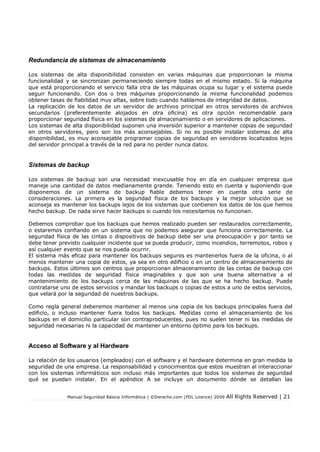 Manual Seguridad Básica Informática | ©Derecho.com (FDL Licence) 2009 All Rights Reserved | 21
Redundancia de sistemas de almacenamiento
Los sistemas de alta disponibilidad consisten en varias máquinas que proporcionan la misma
funcionalidad y se sincronizan permaneciendo siempre todas en el mismo estado. Si la máquina
que está proporcionando el servicio falla otra de las máquinas ocupa su lugar y el sistema puede
seguir funcionando. Con dos o tres máquinas proporcionando la misma funcionalidad podemos
obtener tasas de abilidad muy altas, sobre todo cuando hablamos de integridad de datos.
La replicación de los datos de un servidor de archivos principal en otros servidores de archivos
secundarios (preferentemente alojados en otra oficina) es otra opción recomendable para
proporcionar seguridad física en los sistemas de almacenamiento o en servidores de aplicaciones.
Los sistemas de alta disponibilidad suponen una inversión superior a mantener copias de seguridad
en otros servidores, pero son los más aconsejables. Si no es posible instalar sistemas de alta
disponibilidad, es muy aconsejable programar copias de seguridad en servidores localizados lejos
del servidor principal a través de la red para no perder nunca datos.
Sistemas de backup
Los sistemas de backup son una necesidad inexcusable hoy en día en cualquier empresa que
maneje una cantidad de datos medianamente grande. Teniendo esto en cuenta y suponiendo que
disponemos de un sistema de backup able debemos tener en cuenta otra serie de
consideraciones. La primera es la seguridad física de los backups y la mejor solución que se
aconseja es mantener los backups lejos de los sistemas que contienen los datos de los que hemos
hecho backup. De nada sirve hacer backups si cuando los necesitamos no funcionan.
Debemos comprobar que los backups que hemos realizado pueden ser restaurados correctamente,
o estaremos conando en un sistema que no podemos asegurar que funciona correctamente. La
seguridad física de las cintas o dispositivos de backup debe ser una preocupación y por tanto se
debe tener previsto cualquier incidente que se pueda producir, como incendios, terremotos, robos y
así cualquier evento que se nos pueda ocurrir.
El sistema más ecaz para mantener los backups seguros es mantenerlos fuera de la oficina, o al
menos mantener una copia de estos, ya sea en otro edicio o en un centro de almacenamiento de
backups. Estos últimos son centros que proporcionan almacenamiento de las cintas de backup con
todas las medidas de seguridad física imaginables y que son una buena alternativa a el
mantenimiento de los backups cerca de las máquinas de las que se ha hecho backup. Puede
contratarse uno de estos servicios y mandar los backups o copias de estos a uno de estos servicios,
que velará por la seguridad de nuestros backups.
Como regla general deberemos mantener al menos una copia de los backups principales fuera del
edicio, o incluso mantener fuera todos los backups. Medidas como el almacenamiento de los
backups en el domicilio particular son contraproducentes, pues no suelen tener ni las medidas de
seguridad necesarias ni la capacidad de mantener un entorno óptimo para los backups.
Acceso al Software y al Hardware
La relación de los usuarios (empleados) con el software y el hardware determina en gran medida la
seguridad de una empresa. La responsabilidad y conocimientos que estos muestran al interaccionar
con los sistemas informáticos son incluso más importantes que todos los sistemas de seguridad
qué se puedan instalar. En el apéndice A se incluye un documento dónde se detallan las
 