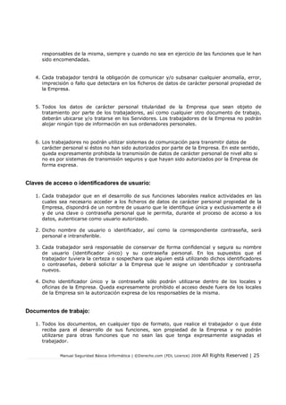 Manual Seguridad Básica Informática | ©Derecho.com (FDL Licence) 2009 All Rights Reserved | 25
responsables de la misma, siempre y cuando no sea en ejercicio de las funciones que le han
sido encomendadas.
4. Cada trabajador tendrá la obligación de comunicar y/o subsanar cualquier anomalía, error,
imprecisión o fallo que detectara en los ficheros de datos de carácter personal propiedad de
la Empresa.
5. Todos los datos de carácter personal titularidad de la Empresa que sean objeto de
tratamiento por parte de los trabajadores, así como cualquier otro documento de trabajo,
deberán ubicarse y/o tratarse en los Servidores. Los trabajadores de la Empresa no podrán
alojar ningún tipo de información en sus ordenadores personales.
6. Los trabajadores no podrán utilizar sistemas de comunicación para transmitir datos de
carácter personal si éstos no han sido autorizados por parte de la Empresa. En este sentido,
queda expresamente prohibida la transmisión de datos de carácter personal de nivel alto si
no es por sistemas de transmisión seguros y que hayan sido autorizados por la Empresa de
forma expresa.
Claves de acceso o identificadores de usuario:
1. Cada trabajador que en el desarrollo de sus funciones laborales realice actividades en las
cuales sea necesario acceder a los ficheros de datos de carácter personal propiedad de la
Empresa, dispondrá de un nombre de usuario que le identifique única y exclusivamente a él
y de una clave o contraseña personal que le permita, durante el proceso de acceso a los
datos, autenticarse como usuario autorizado.
2. Dicho nombre de usuario o identificador, así como la correspondiente contraseña, será
personal e intransferible.
3. Cada trabajador será responsable de conservar de forma confidencial y segura su nombre
de usuario (identificador único) y su contraseña personal. En los supuestos que el
trabajador tuviera la certeza o sospechara que alguien está utilizando dichos identificadores
o contraseñas, deberá solicitar a la Empresa que le asigne un identificador y contraseña
nuevos.
4. Dicho identificador único y la contraseña sólo podrán utilizarse dentro de los locales y
oficinas de la Empresa. Queda expresamente prohibido el acceso desde fuera de los locales
de la Empresa sin la autorización expresa de los responsables de la misma.
Documentos de trabajo:
1. Todos los documentos, en cualquier tipo de formato, que realice el trabajador o que éste
reciba para el desarrollo de sus funciones, son propiedad de la Empresa y no podrán
utilizarse para otras funciones que no sean las que tenga expresamente asignadas el
trabajador.
 