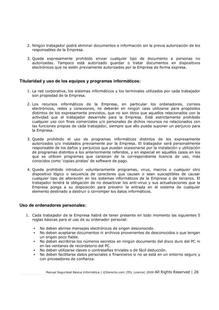 Manual Seguridad Básica Informática | ©Derecho.com (FDL Licence) 2009 All Rights Reserved | 26
2. Ningún trabajador podrá eliminar documentos e información sin la previa autorización de los
responsables de la Empresa.
3. Queda expresamente prohibido enviar cualquier tipo de documento a personas no
autorizadas. Tampoco está autorizado guardar o tratar documentos en dispositivos
electrónicos que no estén previamente autorizados por la Empresa de forma expresa.
Titularidad y uso de los equipos y programas informáticos:
1. La red corporativa, los sistemas informáticos y los terminales utilizados por cada trabajador
son propiedad de la Empresa.
2. Los recursos informáticos de la Empresa, en particular los ordenadores, correos
electrónicos, redes y conexiones, no deberán en ningún caso utilizarse para propósitos
distintos de los expresamente previstos, que no son otros que aquellos relacionados con la
actividad que el trabajador desarrolle para la Empresa. Está estrictamente prohibido
cualquier uso con fines comerciales y/o personales de dichos recursos no relacionados con
las funciones propias de cada trabajador, siempre que ello pueda suponer un perjuicio para
la Empresa.
3. Queda prohibido el uso de programas informáticos distintos de los expresamente
autorizados y/o instalados previamente por la Empresa. El trabajador será personalmente
responsable de los daños y perjuicios que puedan ocasionarse por la instalación y utilización
de programas distintos a los anteriormente referidos, y en especial en aquellos casos en los
que se utilicen programas que carezcan de la correspondiente licencia de uso, más
conocidos como 'copias piratas' de software de pago.
4. Queda prohibido introducir voluntariamente programas, virus, macros o cualquier otro
dispositivo lógico o secuencia de caracteres que causen o sean susceptibles de causar
cualquier tipo de alteración en los sistemas informáticos de la Empresa o de terceros. El
trabajador tendrá la obligación de no desactivar los anti-virus y sus actualizaciones que la
Empresa ponga a su disposición para prevenir la entrada en el sistema de cualquier
elemento destinado a destruir o corromper los datos informáticos.
Uso de ordenadores personales:
1. Cada trabajador de la Empresa habrá de tener presente en todo momento las siguientes 5
reglas básicas para el uso de su ordenador personal:
• No deben abrirse mensajes electrónicos de origen desconocido.
• No deben aceptarse documentos ni archivos provenientes de desconocidos o que tengan
un origen poco fiable.
• No deben escribirse los números secretos en ningún documento del disco duro del PC ni
en las ventanas de recordatorio del PC.
• No deben utilizarse claves o contraseñas triviales o de fácil deducción.
• No deben facilitarse datos personales o financieros si no se está en un entorno seguro y
con proveedores de confianza.
 