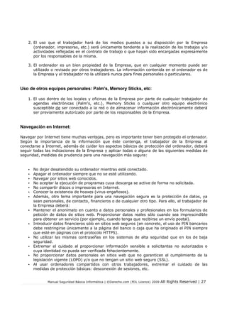 Manual Seguridad Básica Informática | ©Derecho.com (FDL Licence) 2009 All Rights Reserved | 27
2. El uso que el trabajador hará de los medios puestos a su disposición por la Empresa
(ordenador, impresoras, etc.) será únicamente tendente a la realización de los trabajos y/o
actividades reflejadas en el contrato de trabajo o que hayan sido encargadas expresamente
por los responsables de la misma.
3. El ordenador es un bien propiedad de la Empresa, que en cualquier momento puede ser
utilizado o revisado por otros trabajadores. La información contenida en el ordenador es de
la Empresa y el trabajador no la utilizará nunca para fines personales o particulares.
Uso de otros equipos personales: Palm's, Memory Sticks, etc:
1. El uso dentro de los locales y oficinas de la Empresa por parte de cualquier trabajador de
agendas electrónicas (Palm's, etc.), Memory Sticks o cualquier otro equipo electrónico
susceptible de ser conectado a la red o de almacenar información electrónicamente deberá
ser previamente autorizado por parte de los responsables de la Empresa.
Navegación en Internet:
Navegar por Internet tiene muchas ventajas, pero es importante tener bien protegido el ordenador.
Según la importancia de la información que éste contenga, el trabajador de la Empresa al
conectarse a Internet, además de cuidar los aspectos básicos de protección del ordenador, deberá
seguir todas las indicaciones de la Empresa y aplicar todas o alguna de las siguientes medidas de
seguridad, medidas de prudencia para una navegación más segura:
• No dejar desatendido su ordenador mientras esté conectado.
• Apagar el ordenador siempre que no se esté utilizando.
• Navegar por sitios web conocidos.
• No aceptar la ejecución de programas cuya descarga se active de forma no solicitada.
• No compartir discos o impresoras en Internet.
• Conocer la existencia de hoaxes (virus engañosos).
• Además, otro tema importante para una navegación segura es la protección de datos, ya
sean personales, de contacto, financieros o de cualquier otro tipo. Para ello, el trabajador de
la Empresa deberá:
• Mantener el anonimato en cuanto a datos personales y profesionales en los formularios de
petición de datos de sitios web. Proporcionar datos reales sólo cuando sea imprescindible
para obtener un servicio (por ejemplo, cuando tenga que recibirse un envío postal).
• Introducir datos financieros sólo en sitios web seguros (en concreto, el uso de PIN bancarios
debe restringirse únicamente a la página del banco o caja que ha originado el PIN siempre
que esté en páginas con el protocolo HTTPS).
• No utilizar las mismas contraseñas en los sistemas de alta seguridad que en los de baja
seguridad.
• Extremar el cuidado al proporcionar información sensible a solicitantes no autorizados o
cuya identidad no pueda ser verificada fehacientemente.
• No proporcionar datos personales en sitios web que no garanticen el cumplimiento de la
legislación vigente (LOPD) y/o que no tengan un sitio web seguro (SSL).
• Al usar ordenadores compartidos con otros trabajadores, extremar el cuidado de las
medidas de protección básicas: desconexión de sesiones, etc.
 
