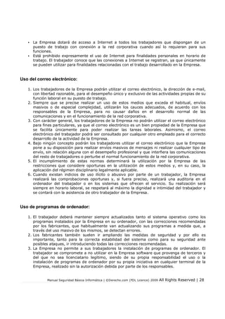 Manual Seguridad Básica Informática | ©Derecho.com (FDL Licence) 2009 All Rights Reserved | 28
• La Empresa dotará de acceso a Internet a todos los trabajadores que dispongan de un
puesto de trabajo con conexión a la red corporativa cuando así lo requieran para sus
funciones.
• Está prohibido expresamente el uso de Internet para finalidades personales en horario de
trabajo. El trabajador conoce que las conexiones a Internet se registran, ya que únicamente
se pueden utilizar para finalidades relacionadas con el trabajo desarrollado en la Empresa.
Uso del correo electrónico:
1. Los trabajadores de la Empresa podrán utilizar el correo electrónico, la dirección de e-mail,
con libertad razonable, para el desempeño único y exclusivo de las actividades propias de su
función laboral en su puesto de trabajo.
2. Siempre que se precise realizar un uso de estos medios que exceda el habitual, envíos
masivos o de especial complejidad, utilizarán los cauces adecuados, de acuerdo con los
responsables de la Empresa, para no causar daños en el desarrollo normal de las
comunicaciones y en el funcionamiento de la red corporativa.
3. Con carácter general, los trabajadores de la Empresa no podrán utilizar el correo electrónico
para fines particulares, ya que el correo electrónico es un bien propiedad de la Empresa que
se facilita únicamente para poder realizar las tareas laborales. Asimismo, el correo
electrónico del trabajador podrá ser consultado por cualquier otro empleado para el correcto
desarrollo de la actividad de la Empresa.
4. Bajo ningún concepto podrán los trabajadores utilizar el correo electrónico que la Empresa
pone a su disposición para realizar envíos masivos de mensajes ni realizar cualquier tipo de
envío, sin relación alguna con el desempeño profesional y que interfiera las comunicaciones
del resto de trabajadores o perturbe el normal funcionamiento de la red corporativa.
5. El incumplimiento de estas normas determinará la utilización por la Empresa de las
restricciones que considere oportunas en la utilización de estos medios y, en su caso, la
aplicación del régimen disciplinario legalmente aplicable.
6. Cuando existan indicios de uso ilícito o abusivo por parte de un trabajador, la Empresa
realizará las comprobaciones oportunas y, si fuera preciso, realizará una auditoria en el
ordenador del trabajador o en los sistemas que ofrecen el servicio. Su realización será
siempre en horario laboral, se respetará al máximo la dignidad e intimidad del trabajador y
se contará con la asistencia de otro trabajador de la Empresa.
Uso de programas de ordenador:
1. El trabajador deberá mantener siempre actualizados tanto el sistema operativo como los
programas instalados por la Empresa en su ordenador, con las correcciones recomendadas
por los fabricantes, que habitualmente van actualizando sus programas a medida que, a
través del uso masivo de los mismos, se detectan errores.
2. Los fabricantes también suelen ir ampliando las medidas de seguridad y por ello es
importante, tanto para la correcta estabilidad del sistema como para su seguridad ante
posibles ataques, ir introduciendo todas las correcciones recomendadas.
3. La Empresa no permite a sus trabajadores la instalación de programas de ordenador. El
trabajador se compromete a no utilizar en la Empresa software que provenga de terceros y
del que no sea licenciatario legítimo, siendo de su propia responsabilidad el uso o la
instalación de programas de ordenador por su propia iniciativa en cualquier terminal de la
Empresa, realizado sin la autorización debida por parte de los responsables.
 