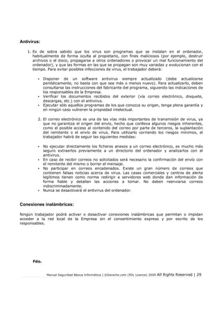 Manual Seguridad Básica Informática | ©Derecho.com (FDL Licence) 2009 All Rights Reserved | 29
Antivirus:
1. Es de sobra sabido que los virus son programas que se instalan en el ordenador,
habitualmente de forma oculta al propietario, con fines maliciosos (por ejemplo, destruir
archivos o el disco, propagarse a otros ordenadores o provocar un mal funcionamiento del
ordenador), y que las formas en las que se propagan son muy variadas y evolucionan con el
tiempo. Para evitar posibles infecciones de virus, el trabajador deberá:
• Disponer de un software antivirus siempre actualizado (debe actualizarse
periódicamente, no basta con que sea más o menos nuevo). Para actualizarlo, deben
consultarse las instrucciones del fabricante del programa, siguiendo las indicaciones de
los responsables de la Empresa.
• Verificar los documentos recibidos del exterior (vía correo electrónico, disquete,
descargas, etc.) con el antivirus.
• Ejecutar sólo aquellos programas de los que conozca su origen, tenga plena garantía y
en ningún caso vulneren la propiedad intelectual.
2. El correo electrónico es una de las vías más importantes de transmisión de virus, ya
que no garantiza el origen del envío, hecho que conlleva algunos riesgos inherentes,
como el posible acceso al contenido del correo por parte de terceros, la suplantación
del remitente o el envío de virus. Para utilizarlo corriendo los riesgos mínimos, el
trabajador habrá de seguir las siguientes medidas:
• No ejecutar directamente los ficheros anexos a un correo electrónico, es mucho más
seguro extraerlos previamente a un directorio del ordenador y analizarlos con el
antivirus.
• En caso de recibir correos no solicitados será necesario la confirmación del envío con
el remitente del mismo o borrar el mensaje.
• No participar en correos encadenados. Existe un gran número de correos que
contienen falsas noticias acerca de virus. Las casas comerciales y centros de alerta
legítimos tienen como norma redirigir a servidores web donde dan información de
forma fiable y detallan las acciones a tomar. No deben reenviarse correos
indiscriminadamente.
• Nunca se desactivará el antivirus del ordenador.
Conexiones inalámbricas:
Ningún trabajador podrá activar o desactivar conexiones inalámbricas que permitan o impidan
acceder a la red local de la Empresa sin el consentimiento expreso y por escrito de los
responsables.
Fdo.
 