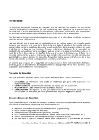 Manual Seguridad Básica Informática | ©Derecho.com (FDL Licence) 2009 All Rights Reserved | 3
Introducción
La seguridad informática consiste en asegurar que los recursos del sistema de información
(material informático o programas) de una organización sean utilizados de la manera que se
decidió y, que el acceso a la información allí contenida, así como su modificación ,sólo sea posible a
las personas que se encuentren acreditadas y dentro de los límites de su autorización.
Para la mayoría de los expertos el concepto de seguridad en la informática es utópico porque no
existe un sistema 100% seguro.
Hay que advertir que la seguridad por ocultación no es un método seguro, por ejemplo, podría
pensarse que esconder una copia de la llave de la casa bajo el felpudo de la entrada sería una
buena medida contra la posibilidad de quedar uno atrapado fuera de la casa, por culpa de un olvido
o pérdida de la llave de uso habitual. Entonces estaríamos fiándonos de la seguridad por
ocultación. La vulnerabilidad sería que alguien pudiera entrar en la casa abriendo la puerta con la
copia de la llave. Sin embargo, los dueños de la casa creen que la localización de la llave no es
conocida públicamente, y que es improbable que un ladrón la encontrara. En este ejemplo, dado
que los ladrones suelen conocer los escondites frecuentes, habría que advertir al dueño de la casa
contra esta medida, lo mismo puede pasar con un sistema informático.
Un sistema que se apoya en la seguridad por ocultación puede tener vulnerabilidades teóricas o
prácticas, pero sus propietarios o diseñadores creen que esos puntos débiles no se conocen, y que
es probable que los atacantes no los descubran.
Principios de Seguridad
Para que un sistema se pueda definir como seguro debe tener estas cuatro características:
• Integridad: La información sólo puede ser modificada por quien está autorizado y de
manera controlada.
• Confidencialidad: La información sólo debe ser legible para los autorizados.
• Disponibilidad: Debe estar disponible cuando se necesita.
• Irrefutabilidad (No repudio): El uso y/o modificación de la información por parte de un
usuario debe ser irrefutable, es decir, que el usuario no puede negar dicha acción.
Consejos Básicos de Seguridad
Es recomendable seguir una serie de consejos, prácticas y costumbres para maximizar la seguridad
informática en la empresa, algunos de ellos son los siguientes:
• Mantener actualizado el equipo (Sistema Operativo y aplicaciones).
• Hacer copias de seguridad con frecuencia.
• Instalar software legal (se obtiene garantía y soporte).
• Usar contraseñas fuertes (evitar nombres, fechas, datos conocidos o deducibles, etc.).
• Utilizar herramientas de seguridad para proteger o reparar el equipo.
• No descargar o ejecutar ficheros desde sitios sospechosos o procedentes de correos
 