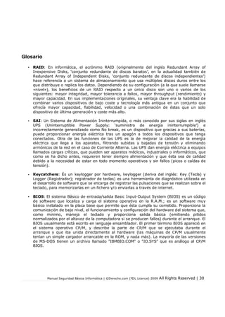 Manual Seguridad Básica Informática | ©Derecho.com (FDL Licence) 2009 All Rights Reserved | 30
Glosario
• RAID: En informática, el acrónimo RAID (originalmente del inglés Redundant Array of
Inexpensive Disks, ‘conjunto redundante de discos baratos’, en la actualidad también de
Redundant Array of Independent Disks, ‘conjunto redundante de discos independientes’)
hace referencia a un sistema de almacenamiento que usa múltiples discos duros entre los
que distribuye o replica los datos. Dependiendo de su configuración (a la que suele llamarse
«nivel»), los beneficios de un RAID respecto a un único disco son uno o varios de los
siguientes: mayor integridad, mayor tolerancia a fallos, mayor throughput (rendimiento) y
mayor capacidad. En sus implementaciones originales, su ventaja clave era la habilidad de
combinar varios dispositivos de bajo coste y tecnología más antigua en un conjunto que
ofrecía mayor capacidad, fiabilidad, velocidad o una combinación de éstas que un solo
dispositivo de última generación y coste más alto.
• SAI: Un Sistema de Alimentación Ininterrumpida, o más conocido por sus siglas en inglés
UPS (Uninterruptible Power Supply: ‘suministro de energía ininterrumpible’) e
incorrectamente generalizado como No break, es un dispositivo que gracias a sus baterías,
puede proporcionar energía eléctrica tras un apagón a todos los dispositivos que tenga
conectados. Otra de las funciones de las UPS es la de mejorar la calidad de la energía
eléctrica que llega a los aparatos, filtrando subidas y bajadas de tensión y eliminando
armónicos de la red en el caso de Corriente Alterna. Las UPS dan energía eléctrica a equipos
llamados cargas críticas, que pueden ser aparatos médicos, industriales o informáticos, que
como se ha dicho antes, requieren tener siempre alimentación y que ésta sea de calidad
debido a la necesidad de estar en todo momento operativos y sin fallos (picos o caídas de
tensión).
• Keycatchers: És un keylogger por hardware, keylogger (deriva del inglés: Key (Tecla) y
Logger (Registrador); registrador de teclas) es una herramienta de diagnóstico utilizada en
el desarrollo de software que se encarga de registrar las pulsaciones que se realizan sobre el
teclado, para memorizarlas en un fichero y/o enviarlas a través de internet.
• BIOS: El sistema Básico de entrada/salida Basic Input-Output System (BIOS) es un código
de software que localiza y carga el sistema operativo en la R.A.M.; es un software muy
básico instalado en la placa base que permite que ésta cumpla su cometido. Proporciona la
comunicación de bajo nivel, el funcionamiento y configuración del hardware del sistema que,
como mínimo, maneja el teclado y proporciona salida básica (emitiendo pitidos
normalizados por el altavoz de la computadora si se producen fallos) durante el arranque. El
BIOS usualmente está escrito en lenguaje ensamblador. El primer término BIOS apareció en
el sistema operativo CP/M, y describe la parte de CP/M que se ejecutaba durante el
arranque y que iba unida directamente al hardware (las máquinas de CP/M usualmente
tenían un simple cargador arrancable en la ROM, y nada más). La mayoría de las versiones
de MS-DOS tienen un archivo llamado "IBMBIO.COM" o "IO.SYS" que es análogo al CP/M
BIOS.
 