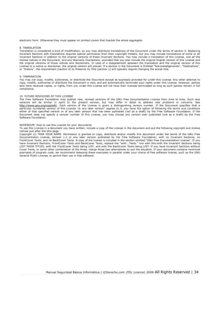 Manual Seguridad Básica Informática | ©Derecho.com (FDL Licence) 2009 All Rights Reserved | 34
electronic form. Otherwise they must appear on printed covers that bracket the whole aggregate.
8. TRANSLATION
Translation is considered a kind of modication, so you may distribute translations of the Document under the terms of section 4. Replacing
Invariant Sections with translations requires special permission from their copyright holders, but you may include translations of some or all
Invariant Sections in addition to the original versions of these Invariant Sections. You may include a translation of this License, and all the
license notices in the Document, and any Warranty Disclaimers, provided that you also include the original English version of this License and
the original versions of those notices and disclaimers. In case of a disagreement between the translation and the original version of this
License or a notice or disclaimer, the original version will prevail. If a section in the Document is Entitled "Acknowledgements", "Dedications",
or "History", the requirement (section 4) to Preserve its Title (section 1) will typically require changing the actual title.
9. TERMINATION
You may not copy, modify, sublicense, or distribute the Document except as expressly provided for under this License. Any other attempt to
copy, modify, sublicense or distribute the Document is void, and will automatically terminate your rights under this License. However, parties
who have received copies, or rights, from you under this License will not have their licenses terminated so long as such parties remain in full
compliance.
10. FUTURE REVISIONS OF THIS LICENSE
The Free Software Foundation may publish new, revised versions of the GNU Free Documentation License from time to time. Such new
versions will be similar in spirit to the present version, but may differ in detail to address new problems or concerns. See
http://www.gnu.org/copyleft/. Each version of the License is given a distinguishing version number. If the Document species that a
particular numbered version of this License "or any later version" applies to it, you have the option of following the terms and conditions
either of that specied version or of any later version that has been published (not as a draft) by the Free Software Foundation. If the
Document does not specify a version number of this License, you may choose any version ever published (not as a draft) by the Free
Software Foundation.
ADDENDUM: How to use this License for your documents
To use this License in a document you have written, include a copy of the License in the document and put the following copyright and license
notices just after the title page:
Copyright (c) YEAR YOUR NAME. Permission is granted to copy, distribute and/or modify this document under the terms of the GNU Free
Documentation License, Version 1.2 or any later version published by the Free Software Foundation; with no Invariant Sections, no
FrontCover Texts, and no BackCover Texts. A copy of the license is included in the section entitled "GNU Free Documentation License". If you
have Invariant Sections, FrontCover Texts and BackCover Texts, replace the "with...Texts." line with this:with the Invariant Sections being
LIST THEIR TITLES, with the FrontCover Texts being LIST, and with the BackCover Texts being LIST. If you have Invariant Sections without
Cover Texts, or some other combination of the three, merge those two alternatives to suit the situation. If your document contains nontrivial
examples of program code, we recommend releasing these examples in parallel under your choice of free software license, such as the GNU
General Public License, to permit their use in free software.
 