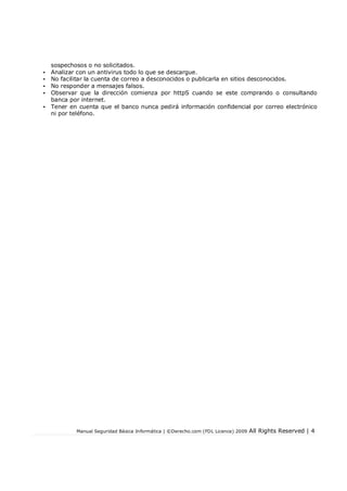 Manual Seguridad Básica Informática | ©Derecho.com (FDL Licence) 2009 All Rights Reserved | 4
sospechosos o no solicitados.
• Analizar con un antivirus todo lo que se descargue.
• No facilitar la cuenta de correo a desconocidos o publicarla en sitios desconocidos.
• No responder a mensajes falsos.
• Observar que la dirección comienza por httpS cuando se este comprando o consultando
banca por internet.
• Tener en cuenta que el banco nunca pedirá información confidencial por correo electrónico
ni por teléfono.
 