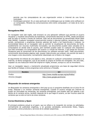Manual Seguridad Básica Informática | ©Derecho.com (FDL Licence) 2009 All Rights Reserved | 6
permite que los computadores de una organización entren a Internet de una forma
controlada.
• Cortafuegos personal: Es un caso particular de cortafuegos que se instala como software en
un computador, filtrando las comunicaciones entre dicho computador y el resto de la red y
viceversa.
Navegadores Web
Un navegador web (del inglés, web browser) es una aplicación software que permite al usuario
recuperar y visualizar documentos de hipertexto, comúnmente descritos en HTML, desde servidores
web de todo el mundo a través de Internet. Esta red de documentos es denominada World Wide
Web (WWW). Cualquier navegador actual permite mostrar o ejecutar gráficos, secuencias de vídeo,
sonido, animaciones y programas diversos además del texto y los hipervínculos o enlaces. La
funcionalidad básica de un navegador web es permitir la visualización de documentos de texto,
posiblemente con recursos multimedia incrustados. Los documentos pueden estar ubicados en la
computadora en donde está el usuario, pero también pueden estar en cualquier otro dispositivo
que esté conectado a la computadora del usuario o a través de Internet, y que tenga los recursos
necesarios para la transmisión de los documentos (un software servidor web). Tales documentos,
comúnmente denominados páginas web, poseen hipervínculos que enlazan una porción de texto o
una imagen a otro documento, normalmente relacionado con el texto o la imagen.
El seguimiento de enlaces de una página a otra, ubicada en cualquier computadora conectada a la
Internet, se llama navegación; que es de donde se origina el nombre de navegador. Por otro lado,
hojeador es una traducción literal del original en inglés, browser, aunque su uso es minoritario.
Usar un navegador seguro y mantenerlo actualizado proporciona una base de seguridad mínima
que facilita el trabajo a otros programas como antivirus o firewalls.
Nombre Url
Firefox http://www.mozilla-europe.org/es/firefox/
Chrome (Google) http://www.google.es/chrome
Bloqueador de ventanas emergentes
Un Bloqueador de ventanas emergentes o Anti pop-up es un programa diseñada con el único fin de
evitar, bloquear o no mostrar ventanas emergentes. Cuando el usuario navega por Internet se
puede ver acorralado de ventanitas, las ventanas emergentes, que pueden salir por delante o por
detrás de la ventana activa, también depende de lo que haga el usuario, se dan muchos casos de
ventanas que se abre al cierre de otras ventanas.
Correo Electrónico y Spam
El principal problema actual es el spam, que se refiere a la recepción de correos no solicitados,
normalmente de publicidad engañosa, y en grandes cantidades, promoviendo Rolex, Viagra,
pornografía y otros productos y servicios de la calidad sospechosa.
 