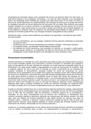 Manual Seguridad Básica Informática | ©Derecho.com (FDL Licence) 2009 All Rights Reserved | 7
Usualmente los mensajes indican como remitente del correo una dirección falsa. Por esta razón, es
más difícil localizar a los verdaderos remitentes, y no sirve de nada contestar a los mensajes de
Spam: las respuestas serán recibidas por usuarios que nada tienen que ver con ellos. Por ahora, el
servicio de correo electrónico no puede identificar los mensajes de forma que se pueda discriminar
la verdadera dirección de correo electrónico del remitente, de una falsa. Esta situación que puede
resultar chocante en un primer momento, es semejante por ejemplo a la que ocurre con el correo
postal ordinario: nada impide poner en una carta o postal una dirección de remitente aleatoria: el
correo llegará en cualquier caso. No obstante, hay tecnologías desarrolladas en esta dirección: por
ejemplo el remitente puede firmar sus mensajes mediante criptografía de clave pública.
Además del spam, existen otros problemas que afectan a la seguridad y veracidad de este medio
de comunicación:
• los virus informáticos, que se propagan mediante ficheros adjuntos infectando el ordenador
de quien los abre
• el phishing, que son correos fraudulentos que intentan conseguir información bancaria
• los engaños (hoax), que difunden noticias falsas masivamente
• las cadenas de correo electrónico, que consisten en reenviar un mensaje a mucha gente;
aunque parece inofensivo, la publicación de listas de direcciones de correo contribuye a la
propagación a gran escala del spam y de mensajes con virus, phishing y hoax.
Precauciones recomendables
Cuando recibamos un mensaje de correo electrónico que hable de algo que desconocemos (aunque
nos lo haya mandado alguien que conocemos) conviene consultar su veracidad (por ejemplo a
partir de buscadores de la web, tratando de consultar en el sitio web de la supuesta fuente de la
información o en webs serias, fiables y especializadas en el tipo de información en cuestión). Sólo
si estamos seguros de que lo que dice el mensaje es cierto e importante de ser conocido por
nuestros contactos lo reenviaremos, teniendo cuidado de poner las direcciones de correo
electrónico de los destinatarios en la casilla CCO (puede ser necesario poner sólo nuestra dirección
de email en la casilla Para) y borrando del cuerpo del mensaje encabezados previos con direcciones
de email (para facilitar la lectura es preferible copiar la parte del cuerpo del mensaje sin los
encabezados previos y pegarla en un mensaje nuevo -o en el que aparece tras pinchar en reenviar
tras borrar todo el texto, repetido a partir de previos envíos-). Así evitaremos la propagación del
spam así como la de mensajes con virus (u otro tipo de malware), phishing o hoax. Conviene que
hagamos saber esto a nuestros contactos en cuanto nos reenvían mensajes con contenido falso,
sin utilizar la casilla CCO o sin borrar encabezados previos con direcciones de correo electrónico.
Cuando el mensaje recibido lleve uno o varios ficheros adjuntos tendremos cuidado, especialmente
si el mensaje nos lo manda alguien que no conocemos. Hay peligro de que los archivos contengan
virus (u otro tipo de malware). Sólo los abriremos si estamos seguros de su procedencia e
inocuidad. Si, tras esto, comprobamos que los ficheros son inofensivos e interesantes para
nuestros contactos podremos reenviarlo siguiendo las precauciones del párrafo anterior (en este
caso, para que lleguen los ficheros adjuntos es más rápido pinchar en reenviar que crear un
mensaje nuevo y volverlos a adjuntar -aunque tendremos cuidado de borrar todo el texto que
repite previos reenvíos; quizá pegando después el cuerpo principal del mensaje recibido si tiene
información de interés o relacionada con los archivos adjuntos-).
Cuando en un mensaje sospechoso se nos ofrezca darnos de baja de futura recepción de mensajes
o de un boletín no haremos caso, es decir, no responderemos el mensaje, ni escribiremos a
 