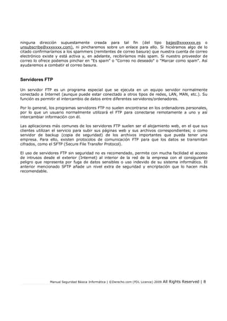 Manual Seguridad Básica Informática | ©Derecho.com (FDL Licence) 2009 All Rights Reserved | 8
ninguna dirección supuestamente creada para tal fin (del tipo bajas@xxxxxxx.es o
unsubscribe@xxxxxxx.com), ni pincharemos sobre un enlace para ello. Si hiciéramos algo de lo
citado confirmaríamos a los spammers (remitentes de correo basura) que nuestra cuenta de correo
electrónico existe y está activa y, en adelante, recibiríamos más spam. Si nuestro proveedor de
correo lo ofrece podemos pinchar en "Es spam" o "Correo no deseado" o "Marcar como spam". Así
ayudaremos a combatir el correo basura.
Servidores FTP
Un servidor FTP es un programa especial que se ejecuta en un equipo servidor normalmente
conectado a Internet (aunque puede estar conectado a otros tipos de redes, LAN, MAN, etc.). Su
función es permitir el intercambio de datos entre diferentes servidores/ordenadores.
Por lo general, los programas servidores FTP no suelen encontrarse en los ordenadores personales,
por lo que un usuario normalmente utilizará el FTP para conectarse remotamente a uno y así
intercambiar información con él.
Las aplicaciones más comunes de los servidores FTP suelen ser el alojamiento web, en el que sus
clientes utilizan el servicio para subir sus páginas web y sus archivos correspondientes; o como
servidor de backup (copia de seguridad) de los archivos importantes que pueda tener una
empresa. Para ello, existen protocolos de comunicación FTP para que los datos se transmitan
cifrados, como el SFTP (Secure File Transfer Protocol).
El uso de servidores FTP sin seguridad no es recomendado, permite con mucha facilidad el acceso
de intrusos desde el exterior (Internet) al interior de la red de la empresa con el consiguiente
peligro que representa por fuga de datos sensibles o uso indevido de su sistema informático. El
anterior mencionado SFTP añade un nivel extra de seguridad y encriptación que lo hacen más
recomendable.
 