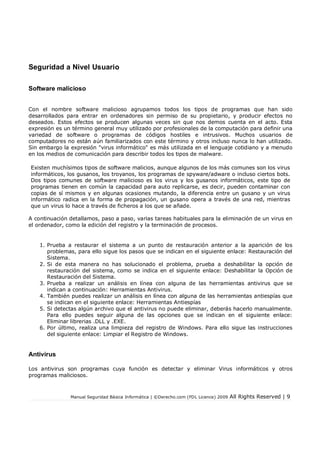 Manual Seguridad Básica Informática | ©Derecho.com (FDL Licence) 2009 All Rights Reserved | 9
Seguridad a Nivel Usuario
Software malicioso
Con el nombre software malicioso agrupamos todos los tipos de programas que han sido
desarrollados para entrar en ordenadores sin permiso de su propietario, y producir efectos no
deseados. Estos efectos se producen algunas veces sin que nos demos cuenta en el acto. Esta
expresión es un término general muy utilizado por profesionales de la computación para definir una
variedad de software o programas de códigos hostiles e intrusivos. Muchos usuarios de
computadores no están aún familiarizados con este término y otros incluso nunca lo han utilizado.
Sin embargo la expresión "virus informático" es más utilizada en el lenguaje cotidiano y a menudo
en los medios de comunicación para describir todos los tipos de malware.
Existen muchísimos tipos de software malicios, aunque algunos de los más comunes son los virus
informáticos, los gusanos, los troyanos, los programas de spyware/adware o incluso ciertos bots.
Dos tipos comunes de software malicioso es los virus y los gusanos informáticos, este tipo de
programas tienen en común la capacidad para auto replicarse, es decir, pueden contaminar con
copias de sí mismos y en algunas ocasiones mutando, la diferencia entre un gusano y un virus
informático radica en la forma de propagación, un gusano opera a través de una red, mientras
que un virus lo hace a través de ficheros a los que se añade.
A continuación detallamos, paso a paso, varias tareas habituales para la eliminación de un virus en
el ordenador, como la edición del registro y la terminación de procesos.
1. Prueba a restaurar el sistema a un punto de restauración anterior a la aparición de los
problemas, para ello sigue los pasos que se indican en el siguiente enlace: Restauración del
Sistema.
2. Si de esta manera no has solucionado el problema, prueba a deshabilitar la opción de
restauración del sistema, como se indica en el siguiente enlace: Deshabilitar la Opción de
Restauración del Sistema.
3. Prueba a realizar un análisis en línea con alguna de las herramientas antivirus que se
indican a continuación: Herramientas Antivirus.
4. También puedes realizar un análisis en línea con alguna de las herramientas antiespías que
se indican en el siguiente enlace: Herramientas Antiespías
5. Si detectas algún archivo que el antivirus no puede eliminar, deberás hacerlo manualmente.
Para ello puedes seguir alguna de las opciones que se indican en el siguiente enlace:
Eliminar librerias .DLL y .EXE.
6. Por último, realiza una limpieza del registro de Windows. Para ello sigue las instrucciones
del siguiente enlace: Limpiar el Registro de Windows.
Antivirus
Los antivirus son programas cuya función es detectar y eliminar Virus informáticos y otros
programas maliciosos.
 
