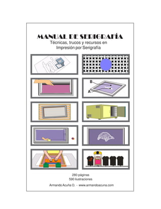1
MANUAL DE SERIGRAFÍA
280 páginas
590 ilustraciones
ArmandoAcuña O. - www.armandoacuna.com
Técnicas, trucos y recursos en
Impresión por Serigrafía
 