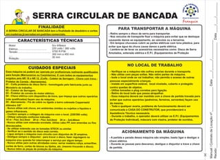 SERRA CIRCULAR DE BANCADA
CUIDADOS ESPECIAIS
Essa máquina só poderá ser operada por profissionais realmente qualificados
para função (Marceneiros ou Carpinteiros). E com todos os equipamentos
exigidos pela NR 18 e NR 12. (Coifa - Coletor de Serragem - Chave com trava -
Protetor de Correia - Aterramento).
01 - Coifa protetora do disco Serra - homologado pelo fabricante junto ao
Ministério do trabalho.
02 - Coletor de Serragem.
03 - Protetor de correia do motor elétrico.
04 - Chave elétrica com dispositivo de trava, que impeça que outros operários
(não qualificados) façam uso da máquina.
05 - Aterramento - Fio de cobre nu ligado a barra cobreada Copperweld
diâmetro 5/8”
- Nunca utilize sob chuva, em ambientes úmidos ou sujeitos a líquidos e
gases inflamáveis.
- Conferir sempre a voltagem da máquina com o local. (220/380 volts).
- Utilizar extensão conforme indicado.
10 m - Fios 3x2,5mm 20 m - Fios 3x4,0mm 30 m - 3x6,00mm
- Nunca utilize com extensão enrolada. Utilize cabo PP, sem emendas ou fios
descascados.
- Se utilizar extensão use as tomadas STECK ou similar.
- Verificar se o sentido do disco está correto.
- Ligue sempre a máquina num circuito com disjuntos de 20 ampéres.
- Desligue sempre o disjuntor: para trocar o disco, fazer regulagens na
máquina e/ou quando for interromper o serviço por algum tempo.
- Nunca utilize para outras atividades como: serrar madeira roliça, ermerilhar,
cortes de ferro, cortes de blocos ou tijolos, etc. (mesmo trocando o disco).
- Nunca retire as peças de proteção da máquina.
CARACTERÍSTICAS TÉCNICAS
Motor
Elétrico........................................
Tensão..............................................
.....
Rotação............................................
5cv trifásico
220 volts / 380 volts
3750 R.P.M.
300 mm a 450 mm
30 mm
FINALIDADE
A SERRA CIRCULAR DE BANCADA tem a finalidade de desdobro e cortes
em madeiras já serradas em padrões comerciais.
PARA TRANSPORTAR A MÁQUINA
- Retire sempre o disco de serra para transportar.
- Nos veículos de transporte fixar a máquina para evitar que se desloque
causando danos ao equipamento, ao veículos ou a terceiros.
- Em tempos chuvosos cobrir as partes elétricas com lona plástica, para
evitar que água da chuva cause danos a parte elétrica.
- Lembre-se de levar os acessórios necessários como: Disco de Serra
Amolados, extensão elétrica e E.P.I. (Equipamentos de Proteção
ACIONAMENTO DA MÁQUINA
- A partida e parada dessa máquina são simples, basta ligar e desligar a
chave elétrica.
- Durante as pausas para descanso, desligue o disjuntor e trave a chave
de partida.
Recebi:____________________________________________________________Data____/____/________
NO LOCAL DE TRABALHO
- Verifique se a máquina não sofreu avarias durante o transporte.
- Não utilize com peças soltas. Não retire partes da máquina.
- Isole o local onde se vai trabalhar, não permita o acesso de outras
pessoas especialmente crianças.
- Instale em superfície estável, local nivelado, coberto e protegido
contra quedas de objetos.
- Utilize tomadas e plug corretos para ligação.
- Retire do local tudo que possa atrapalhar.
- Essa máquina deverá ser mantida com a chave de partida travada para
evitar que outros operários (pedreiros, ferreiros, serventes) façam uso
da mesma.
- Toda e qualquer avaria, problema de funcionamento deverá ser
comunicada a CASA DO CONSTRUTOR, que providenciará a
Assistência Técnica necessária.
- Durante o trabalho, o operador deverá utilizar os E.P.I. (Equipamentos
de Proteção Individual), máscara com viseira, protetor de ouvidos,
Manual/ContratodeLocaçãonº.______________Data____/______/___________
 