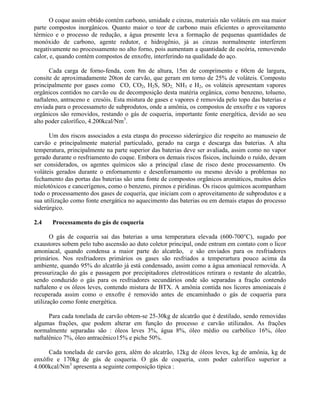 O coque assim obtido contém carbono, umidade e cinzas, materiais não voláteis em sua maior
parte compostos inorgânicos. Quanto maior o teor de carbono mais eficientes o aproveitamento
térmico e o processo de redução, a água presente leva a formação de pequenas quantidades de
monóxido de carbono, agente redutor, e hidrogênio, já as cinzas normalmente interferem
negativamente no processamento no alto forno, pois aumentam a quantidade de escória, removendo
calor, e, quando contém compostos de enxofre, interferindo na qualidade do aço.
Cada carga de forno-fenda, com 8m de altura, 15m de comprimento e 60cm de largura,
consite de aproximadamente 20ton de carvão, que geram em torno de 25% de voláteis. Composto
principalmente por gases como CO, CO2, H2S, SO2, NH3 e H2, os voláteis apresentam vapores
orgânicos contidos no carvão ou de decomposição desta matéria orgânica, como benzeno, tolueno,
naftaleno, antraceno e cresóis. Esta mistura de gases e vapores é removida pelo topo das baterias e
enviada para o processameto de subprodutos, onde a amônia, os compostos de enxofre e os vapores
orgânicos são removidos, restando o gás de coqueria, importante fonte energética, devido ao seu
alto poder calorífico, 4.200kcal/Nm3
.
Um dos riscos associados a esta etaspa do processo siderúrgico diz respeito ao manuseio de
carvão e principalmente material particulado, gerado na carga e descarga das baterias. A alta
temperatura, principalmente na parte superior das baterias deve ser avaliada, assim como no vapor
gerado durante o resfriamento do coque. Embora os demais riscos físicos, incluindo o ruído, devam
ser considerados, os agentes químicos são a principal clase de risco deste processamento. Os
voláteis gerados durante o enfornamento e desenfornamento ou mesmo devido a problemas no
fechamento das portas das baterias são uma fonte de compostos orgânicos aromáticos, muitos deles
mielotóxicos e cancerígenos, como o benzeno, pirenos e piridinas. Os riscos químicos acompanham
todo o processamento dos gases de coqueria, que iniciam com o aproveitamento de subprodutos e a
sua utilização como fonte energática no aquecimento das baterias ou em demais etapas do processo
siderúrgico.
2.4 Processamento do gás de coqueria
O gás de coqueria sai das baterias a uma temperatura elevada (600-700°C), sugado por
exaustores sobem pelo tubo ascensão ao duto coletor principal, onde entram em contato com o licor
amoniacal, quando condensa a maior parte do alcatrão, e são enviados para os resfriadores
primários. Nos resfriadores primários os gases são resfriados a temperartura pouco acima da
ambiente, quando 95% do alcatrão já está condensado, assim como a água amoniacal removida. A
pressurização do gás e passagem por precipitadores eletrostáticos retirara o restante do alcatrão,
sendo conduzido o gás para os resfriadores secundários onde são separadas a fração contendo
naftaleno e os óleos leves, contendo mistura de BTX. A amônia contida nos licores amoniacais é
recuperada assim como o enxofre é removido antes de encaminhado o gás de coqueria para
utilização como fonte energética.
Para cada tonelada de carvão obtem-se 25-30kg de alcatrão que é destilado, sendo removidas
algumas frações, que podem alterar em função do processo e carvão utilizados. As frações
normalmente separadas são : óleos leves 3%, água 8%, óleo médio ou carbólico 16%, óleo
naftalênico 7%, óleo antracênico15% e piche 50%.
Cada tonelada de carvão gera, além do alcatrão, 12kg de óleos leves, kg de amônia, kg de
enxôfre e 170kg de gás de coqueria. O gás de coqueria, com poder calorífico superior a
4.000kcal/Nm3
apresenta a seguinte composição típica :
 