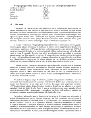 Composição percentual típica de gás de coqueria após a remoção de subprodutos
Monóxido de carbono 5,8-6,8
Dióxido de carbono 1,5-2,2
Metano 27,2-29,2
Etano 1,3-2,8
Hidrogênio 56-57%
Nitrogênio 1,0-4,6%
2.5 Alto forno
O alto forno é o coração do processo siderúrgico, este é carregado pela parte superior por
correias transportadoras com minério de ferro sinterizado, coque e fundentes, que num sentido
descendente vão sendo submetidos ao aquecimento e redução pelas correntes ascendentes de gases
redutores, culminando com a descarga pelo fundo de gusa e escória fundidas e exaustão pela parte
superior dos gases de alto forno. Também por bicos injetores, ventaneiras, é soprado pelo fundo
parte do oxigênio necessário para a geração do calor do processo e iniciar a redução, pois o agente
redutor é o monóxido de carbono formado pela reação exotérmica do coque com o ar.
O coque é o responsável pela geração de energia e formação do monóxido de carbono, que é o
principal agente redutor. A formação do monóxido de carbono ocorre na parte inferior do alto forno
a temperaturas superiores a 1500°C, que devido a exotermia da reação podem atingir até 2200°C. O
coque descende por todo o alto forno como um material solido e praticamente sem sofrer alteração,
exceto a perda de umidade, devendo para tal ter propriedades como porosidade e resistência
necessárias para que deixe ascender as correntes de gases redutores e permitam o fluxo descendente
de gusa e escória fundidas, além de resistir a carga de todo a coluna de material do alto forno. Essas
propriedaces físicas inexistem no carvão mineral, além do que este, devido aos voláteis presentes,
iniciaria um processo de oxidação e redução antes de atingir a parte inferior do alto forno.
O minério de ferro, constituído em sua maior parte por óxidos de ferro além de impurezas
como silica e alumina, num fluxo descendente no alto forno encontra a corrente ascendente de
monóxido de carbono e numa reação em fase sólida, denominada de reação de Boudouard, a
temperatura inferior a 1000°C transforma-se em FeO (óxido de ferro II) formando dióxido de
carbono. Essa reação, também chamada de redução indireta, ocorre na parte superior e intermediária
do alto forno, denominada chaminé.
Na parte mais larga ou rampa do alto forno, que tem uma geometria semelhante a um sino,
numa região denominada zona coesiva, ocorre a fusão do óxido de ferro e da escória (impurezas do
minério mais fundentes), e a sua reação com o carbono do coque a uma temperatura superior a
1200°C, denominada redução direta, formando monóxido de carbono que adiciona-se a corrente
ascendente vinda do fundo do alto forno. O gusa e a escória escoam para a camada inferior,
composta de coque sólido, e descem para o coração do alto forno, onde ambos os materiais são
retirados em batelada e separados na linha de corrida fora do alto forno.
Os fundentes adicionados a carga do alto forno têm a função de proporcionar a formação de
uma escória fundida numa estreita faixa de temperatura, de fácil escoamento na temperatura de
fusão do gusa e que fique sobrenadando a este. A escória formada é um composto ternário formado
por silica, alumina e óxido de cálcio cuja função principal é remover os componentes não voláteis
da carga do alto forno. A seleção e proporção de material fundente é estabelecida em função da
composição do minério utilizado e das cinzas presentes no coque após a carbonização do carvão,
normalmente utiliza-se óxido de cálcio, óxido de magnésio e alumina. Alternativamente ao óxido de
cálcio pode-se usar carbonato de cálcio, que converte-se naquele durante o aquecimento dentro do
 