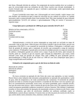 alto forno, liberando dióxido de carbono. Na composição da escória também deve ser avaliado o
grau de corrosividade desta aos refratários do alto forno, escória com elevada alcalinidade. A
escória formada após ser separada do gusa é resfriada e pulverizada, sendo aproveitada pelas
indústrias cimenteiras.
O gusa é produzido nesta etapa, este é descarregado em carros torpedo, vagões tanque com
este formato, que transfere-no para a etapa de conversão em aço carbono na aciaria, ou, quando
necessário, para a comercialização deste como produto final. Para cada tonelada de gusa contendo
aproximadamente 3,8-4,5% de carbono e aproximadamente 270kg de escória é necessária a
seguinte carga :
Carga típica para a produção de 1.000 kg de gusa contendo 3,8-4,5% de C
Minério de ferro sinterizado c/ 65% Fe 914 kg
Escória de aciaria 26 kg
Coque 460 kg
Fundente 330 kg
Umidade total na carga 66kg
Ar 1.500 kg
Alternativamente a escória de aciaria empregada na carga pode ser reciclada na etapa de
conversão e não no alto forno. Além do gusa e da escória é gerado o gás de alto forno, que por sua
temperatura (180-250°C) e seu conteúdo de monóxido de carbono e hidrogênio é utilizado como
fonte de geração de energia, após a separação do enxofre, que acompanha a carga de materiais
como impureza. O hidrogênio é gerado pela conversão da umidade presente na carga em monóxido
de carbono e hidrogênio quando em contato com o coque. O gás de alto forno, após remoção de
enxofre, pode ser reunido ao gás de coqueria, após remoção de subprodutos, que restou, sendo
utilizado como fonte de geração de energia. Para cada 1.000kg de gusa produzido gera-se
aproximadamente 2.188kg de gás de alto forno ou 1.600 m3 com uma composição típica para a
carga exemplificada assim estimada :
Estimativa de composição para o gás de alto forno na linha de saída
Monóxido de carbono 18%
Dióxido de carbono 22%
Hidrogênio 2%
Nitrogênio 50%
Os riscos existentes na operação do alto forno são como suas operações, os mais variados.
Riscos físicos como radiações não ionizantes, principalmente na operação dos queimadores e saída
de gusa, além da temperatura e do ruído ensurdecedor das ventaneiras. O monóxido de carbono
presente em todas as correntes de gases de dentro e exauridas do alto forno é um risco químico que
deve ser constantemente monitorado, assim como, em menor quantidade, gases contendo enxofre,
mas que são muito mais tóxicos. Após a mistura do gás de alto forno com o de coqueria este passa a
conter em pequena quantidade compostos aromáticos, inclusive benzeno. Não obstante é importante
ressaltar os riscos provenientes de operações de manutenção externa ou interna no alto forno, como
troca de refratários, que além de envolverem trabalhos em ambiente confinado expõe os
trabalhadores a poeira desses materiais. O mesmo deve ser dito da poeira da escória de alto forno,
que contém dentre outros elementos sílica, alumina e óxido de cálcio.
 