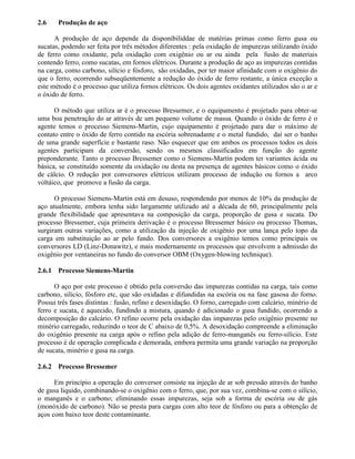 2.6 Produção de aço
A produção de aço depende da disponibiliddae de matérias primas como ferro gusa ou
sucatas, podendo ser feita por três métodos diferentes : pela oxidação de impurezas utilizando óxido
de ferro como oxidante, pela oxidação com oxigênio ou ar ou ainda pela fusão de materiais
contendo ferro, como sucatas, em fornos elétricos. Durante a produção de aço as impurezas contidas
na carga, como carbono, silício e fósforo, são oxidadas, por ter maior afinidade com o oxigênio do
que o ferro, ocorrendo subseqüentemente a redução do óxido de ferro restante, a única exceção a
este método é o processo que utiliza fornos elétricos. Os dois agentes oxidantes utilizados são o ar e
o óxido de ferro.
O método que utiliza ar é o processo Bressemer, e o equipamento é projetado para obter-se
uma boa penetração do ar através de um pequeno volume de massa. Quando o óxido de ferro é o
agente temos o processo Siemens-Martin, cujo equipamento é projetado para dar o máximo de
contato entre o óxido de ferro contido na escória sobrenadante e o metal fundido, daí ser o banho
de uma grande superfície e bastante raso. Não esquecer que em ambos os processos todos os dois
agentes participam da conversão, sendo os mesmos classificados em função do agente
preponderante. Tanto o processo Bressemer como o Siemens-Martin podem ter variantes ácida ou
básica, se constituído somente da oxidação ou desta na presença de agentes básicos como o óxido
de cálcio. O redução por conversores elétricos utilizam processo de indução ou fornos a arco
voltáico, que promove a fusão da carga.
O processo Siemens-Martin está em desuso, respondendo por menos de 10% da produção de
aço atualmente, embora tenha sido largamente utilizado até a década de 60, principalmente pela
grande flexibilidade que apresentava na composição da carga, proporção de gusa e sucata. Do
processo Bressemer, cuja primeira derivação é o processo Bressemer básico ou processo Thomas,
surgiram outras variações, como a utilização da injeção de oxigênio por uma lança pelo topo da
carga em substituição ao ar pelo fundo. Dos conversores a oxigênio temos como principais os
conversores LD (Linz-Donawitz), e mais modernamente os processos que envolvem a admissão do
oxigênio por ventaneiras no fundo do conversor OBM (Oxygen-blowing technique).
2.6.1 Processo Siemens-Martin
O aço por este processo é obtido pela conversão das impurezas contidas na carga, tais como
carbono, silício, fósforo etc, que são oxidadas e difundidas na escória ou na fase gasosa do forno.
Possui três fases distintas : fusão, refino e desoxidação. O forno, carregado com calcário, minério de
ferro e sucata, é aquecido, fundindo a mistura, quando é adicionado o gusa fundido, ocorrendo a
decomposição do calcário. O refino ocorre pela oxidação das impurezas pelo oxigênio presente no
minério carregado, reduzindo o teor de C abaixo de 0,5%. A desoxidação compreende a eliminação
do oxigênio presente na carga após o refino pela adição de ferro-manganês ou ferro-silício. Este
processo é de operação complicada e demorada, embora permita uma grande variação na proporção
de sucata, minério e gusa na carga.
2.6.2 Processo Bressemer
Em princípio a operação do conversor consiste na injeção de ar sob pressão através do banho
de gusa líquido, combinando-se o oxigênio com o ferro, que, por sua vez, combina-se com o silício,
o manganês e o carbono; eliminando essas impurezas, seja sob a forma de escória ou de gás
(monóxido de carbono). Não se presta para cargas com alto teor de fósforo ou para a obtenção de
aços com baixo teor deste contaminante.
 