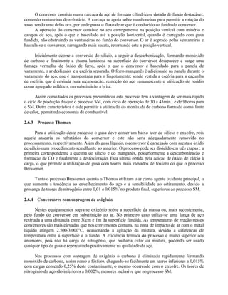 O conversor consiste numa carcaça de aço de formato cilíndrico e dotado de fundo destacável,
contendo ventaneiras de refratário. A carcaça se apoia sobre munhoneiras para permitir a rotação do
vaso, sendo uma delas oca, por onde passa o fluxo de ar que é conduzido ao fundo do conversor.
A operação do conversor consiste no seu carregamento na posição vertical com minério e
carepas de aço, após o que é basculado até a posição horizontal, quando é carregado com gusa
fundido, não obstruindo as ventaneiras no fundo do conversor. O ar é soprado pelas ventaneiras e
bascula-se o conversor, carregando mais sucata, retornando este a posição vertical.
Inicialmente ocorre a conversão do silício, a seguir a descarbonização, formando monóxido
de carbono e finalmente a chama luminosa na superfície do conversor desaparece e surge uma
fumaça vermelha de óxido de ferro, após o que o conversor é basculado para a panela de
vazamento, o ar desligado e a escória separada. O ferro-manganês é adicionado na panela durante o
vazamento do aço, que é transportada para o lingotamento; sendo vertida a escória para a caçamba
de escória, que é enviada para recuperação, remoção do aço remanescente e utilização do resídio
como agregado asfáltico, em substituição à brita.
Assim como todos os processos pneumáticos este processo tem a vantagem de ser mais rápido
o ciclo de produção do que o processo SM, com ciclo de operação de 30 a 45min. e de 9horas para
o SM. Outra característica é o de permitir a utilização do monóxido de carbono formado como fonte
de calor, permitindo economia de combustível.
2.6.3 Processo Thomas
Para a utilização deste processo o gusa deve conter um baixo teor de silício e enxofre, pois
aquele atacaria os refratários do conversor e este não seria adequadamente removido no
processamento, respectivamente. Além do gusa líquido, o conversor é carregado com sucata e óxido
de cálcio num procedimento semelhante ao anterior. O processo pode ser dividido em três etapas : a
primeira correspondente a queima do silício e do manganês, posteriormente a descarbonização e
formação de CO e finalmente a desfosforação. Esta última obtida pela adição de óxido de cálcio à
carga, o que permite a utilização de gusa com teores mais elevados de fósforo do que o processo
Bressemer.
Tanto o processo Bressemer quanto o Thomas utilizam o ar como agente oxidante principal, o
que aumenta a tendência ao envelhecimento do aço e a sensibilidade ao estiramento, devido a
presença de teores de nitrogênio entre 0,01 e 0,015%¨no produto final, superiores ao processo SM.
2.6.4 Conversores com sopragem de oxigênio
Nestes equipamentos sopra-se oxigênio sobre a superfície da massa ou, mais recentemente,
pelo fundo do conversor em substituição ao ar. No primeiro caso utiliza-se uma lança de aço
resfriada a uma distância entre 30cm e 1m da superfície fundida. As temperaturas de reação nestes
conversores são mais elevadas que nos conversores comuns, na zona de impacto do ar com o metal
líquido atingem 2.500-3.000°C, ocasionando a agitação da mistura, devido a diferenças de
temperatura entre a superfície e o fundo. A eficiência térmica do processo é muito superior aos
anteriores, pois não há carga de nitrogênio, que roubaria calor da mistura, podendo ser usado
qualquer tipo de gusa e repercutindo positivamente na qualidade do aço.
Nos processos com sopragem de oxigênio o carbono é eliminado rapidamente formando
monóxido de carbono, assim como o fósforo, chegando-se facilmente em teores inferiores a 0,015%
com cargas contendo 0,25% deste contaminante, o mesmo ocorrendo com o enxofre. Os teores de
nitrogênio do aço são inferiores a 0,002%, menores inclusive que no processo SM.
 