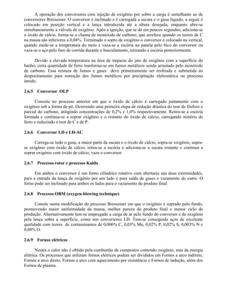 A operação dos conversores com injeção de oxigênio por sobre a carga é semelhante ao de
conversores Bressemer. O conversor é inclinado e é carregada a sucata e o gusa líquido, a seguir é
colocado em posição vertical e a lança introduzida até a altura desejada, enquanto abre-se
simultaneamente a válvula de oxigênio. Após a ignição, que se dá em poucos segundos, adiciona-se
o óxido de cálcio, forma-se a chama de monóxido de carbono, que arrefece quando os teores de C
na massa são inferiores a 0,04%. Terminado o sopro de oxigênio o conversor é colocado na vertical,
quando mede-se a temperatura do meio e vaza-se a escória na panela pelo bico do conversor ou
vaza-se o aço pelo furo de corrida durante o basculamento, retirando a escória posteriormente.
Devido a elevada temperatura na área de impacto do jato de oxigênio com a superfície do
banho, certa quantidade de ferro tranforma-se em fumos metálicos sendo arrastado pelo monóxido
de carbono. Essa mistura de fumos e gases deve primeiramente ser resfriada e submetida ao
despoeiramento para remoção dos fumos metálicos por precipitação eletrostática ou processo
úmido.
2.6.5 Conversor OLP
Consiste no processo anterior em que o óxido de cálcio é carregado juntamente com o
oxigênio sob a forma de pó. Ocorrendo uma primeira etapa de redução drástica do teor de fósforo e
parcial do carbono, atingindo concentrações de 0,2% e 1,0% respectivamente. Retira-se a escória
formada e continua-se a soprar oxigênio e o restante do óxido de cálcio, carregando minério de
ferro e reduzindo o teor de C e de P.
2.6.6 Conversor LD e LD-AC
Carrega-se todo o gusa, a maior parte da sucata e o óxido de cálcio, sopra-se oxigênio, sopra-
se oxigênio com óxido de cálcio, retira-se a escória e adiciona-se a sucata restante e continua a
soprar oxigênio com óxido de cálcio, vaza o conversor.
2.6.7 Processo rotor e processo Kaldo
Em ambos o conversor é um forno cilíndrico rotativo com aberturas nas duas extremidades,
para a entrada da lança de oxigênio por um lado e para saída de gases e vazamento do outro. O
forno pode ser inclinado para ambos os lados para o vazamento do produto final.
2.6.8 Processo OBM (oxygen-blowing technique)
Consite numa modificação do processo Bressemer em que o oxigênio é soprado pelo fundo,
promovendo maior uniformidade da massa, melhor pureza do produto final e menor ciclo de
produção. Alternativamente tem-se empregado a carga de ar pelo fundo do conversor e de oxigênio
pela lança sobre a superfície, como nos conversores LD. Tem-se conseguido aços de excelente
qualidade com teores de contaminantes de 0,006% C, 0,03% Mn, 0,02% P, 0,02% S, 0,003% N e
0,08% O.
2.6.9 Fornos elétricos
Nestes o calor não é obtido pela combustão de compostos contendo oxigênio, mas da energia
elétrica. Os processos que utilizam fornos elétricos podem ser divididos em Fornos a arco indireto,
Fornos a arco direto, Fornos a arco com aquecimento por resistência e Fornos de indução, além dos
Fornos de plasma.
 