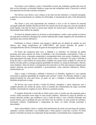 Nos fornos a arco indireto o calor é transmitido ao meio por irradiação, gerado pelo arco de
dois ou três eletrodos, os eletrodos fundem a carga mas não mergulham nesta. O processo é estável
mas apresenta um elevado consumo energético.
Nos fornos a arco direto o arco voltaico se faz entre um dos eletrodos e o material carregado,
o qual deve necessariamente ser condutor de eletricidade. A transmissão de calor é feita diretamente
à carga.
Nos fornos a arco com aquecimento por resitência o arco se faz no interior do material
carregado ainda não fundido. Resulta um fluxo de corrente através da carga, por cima da camada de
metal líquido. Este tipo de forno se presta para reações de escória para a redução de minérios, é
denominado forno elétrico de redução.
Os fornos de indução podem ser de baixa ou alta freqüência, sendo o calor gerado no interior
da carga pela resistência à passagem da corrente induzida pelo campo magnético de uma bobina na
qual passa uma corrente alternativa.
Finalmente os fornos a plasma, cuja energia é suprida por um plasma de argônio no arco
elétrico, que atinge temperaturas de 3.000-5.000°C, não possui eletrodos de grafite e
conseqüentemente não há a formação de gases de decomposição dos eletrodos.
Os fornos são compostos pelo vaso, a abóbada e os eletrodos. Os eletrodos de grafite
penetram pela parte superior do forno ou abóbada e são movimentados verticalmente. Como os
demais fornos a arco, a operação compreende o carregamento deste com sucata e fundentes, a fusão
pelo aquecimento da carga, fervura, retirada da escória, refino e vazamento. Na carga é utilizada o
óxido de cálcio e uma mistura de sucata pouco oxidada com sucata muito oxidada ou com teor de
fósforo elevado, pode-se carregar pequena quantidade de minério ou carepa de laminação e fluorita,
como fundente. Antes de iniciar o carregamento da sucata deve ser feita uma rigorosa inspeção para
separar materiais que possam prejudicar o processamento, como materiais radioativos, bélicos,
amortecedores etc.
Após a carga é recolocada a abóbada e baixam-se os eletrodos, ligando-se o arco quando
acrescenta-se pequena quantidade de oxigênio para acelerar a fusão. Os eletrodos fundem a carga
progressivamente de cima para baixo, ao passo em que a voltagem é aumentada, descendo os
eletrodos até próximo a carga.
Na fervura, que ocorre devido a reação de fósforo, nitrogênio e outras impurezas com o
oxigênio presente nos óxidos da sucata, ocorre a remoção dos contaminantes da carga, ocorrendo
também a dissolução de oxigênio no meio. Retira-se a primeira escória.
O oxigênio dissolvido é removido no refino assim como os óxidos que não passaram para a
escória, sendo necessário nesta etapa ter uma escória redutora. Adiciona-se coque de petróleo ou
mesmo eletrodos moídos, que combina-se com o óxido de cálcio e com a fluorita formando uma
escória branca, para a produção de aços com baixo teor de carbono, ou uma escória de carbureto,
fortemente redutora. Gradualmente a temperatura do forno vai sendo elevada ocorrendo a
desoxidação.
Após a desoxidação o forno e vazado, pela desobstrução do canal com uma lança de oxigênio,
separada a escória, basculado o aço fundido para o forno panela e removida a escória. No forno
panela é realizado um ajuste na composição da liga desejada e encaminhado para o lingotamento.
 