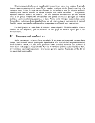 O funcionamento dos fornos de indução difere-se dos fornos a arco pelo processo de geração
de energia para o auqecimento da massa. Nestes o calor é gerado no interior do meio reacional pela
passagem numa bobina de uma corrente alternada de alta voltagem, que faz circular no banho
metálico uma corrente induzida de menor voltagem, mas maior intensidade. O equipamento
apresenta uma calha de fusão em forma de U por onde o material fundido circula por uma pequena
seção e um grande comprimento, apresentando uma grande resistência a passagem da corrente
elétrica e , conseqüentemente, aquecendo o meio. Assim, como principais características destes
fornos são : o cadinho em forma de calha(forma um U), a necessidade de carregamento de material
fundido, ou pelo menos a obrigação de deixar uma poça de metal líquido após o vazamento.
Em contraposição ao citado forno de indução a baixa freqüência foi desenvolvido o forno de
indução de alta freqüência, que não necessita de uma poça de material líquido para o seu
funcionamento.
2.7 Riscos ocupacionais no refino de aço
Assim como os processos de redução a produção de aço apresenta uma grande gama de riscos
físicos, como o calor e o ruído gerado pelos sopradores ou pelo arco voltaico, atingindo facilmente
níveis acima de 105dB(A). Como riscos químicos o CO e os fumos metálicos, cuja exposição é
muito maior nesta etapa do processamento. A poeira de refratários constitui outros risco nesta etapa,
proveniente da recuperação de panelas e conversores, que após algumas dezenas de corridas devem
ter seus refratários reparados.
 