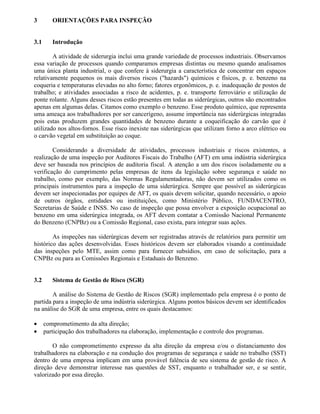 3 ORIENTAÇÕES PARA INSPEÇÃO
3.1 Introdução
A atividade de siderurgia inclui uma grande variedade de processos industriais. Observamos
essa variação de processos quando comparamos empresas distintas ou mesmo quando analisamos
uma única planta industrial, o que confere à siderurgia a característica de concentrar em espaços
relativamente pequenos os mais diversos riscos ("hazards") químicos e físicos, p. e. benzeno na
coqueria e temperaturas elevadas no alto forno; fatores ergonômicos, p. e. inadequação de postos de
trabalho; e atividades associadas a risco de acidentes, p. e. transporte ferroviário e utilização de
ponte rolante. Alguns desses riscos estão presentes em todas as siderúrgicas, outros são encontrados
apenas em algumas delas. Citamos como exemplo o benzeno. Esse produto químico, que representa
uma ameaça aos trabalhadores por ser cancerígeno, assume importância nas siderúrgicas integradas
pois estas produzem grandes quantidades de benzeno durante a coqueificação do carvão que é
utilizado nos altos-fornos. Esse risco inexiste nas siderúrgicas que utilizam forno a arco elétrico ou
o carvão vegetal em substituição ao coque.
Considerando a diversidade de atividades, processos industriais e riscos existentes, a
realização de uma inspeção por Auditores Fiscais do Trabalho (AFT) em uma indústria siderúrgica
deve ser baseada nos princípios de auditoria fiscal. A atenção a um dos riscos isoladamente ou a
verificação do cumprimento pelas empresas de itens da legislação sobre segurança e saúde no
trabalho, como por exemplo, das Normas Regulamentadoras, não devem ser utilizados como os
principais instrumentos para a inspeção de uma siderúrgica. Sempre que possível as siderúrgicas
devem ser inspecionadas por equipes de AFT, os quais devem solicitar, quando necessário, o apoio
de outros órgãos, entidades ou instituições, como Ministério Público, FUNDACENTRO,
Secretarias de Saúde e INSS. No caso de inspeção que possa envolver a exposição ocupacional ao
benzeno em uma siderúrgica integrada, os AFT devem contatar a Comissão Nacional Permanente
do Benzeno (CNPBz) ou a Comissão Regional, caso exista, para integrar suas ações.
As inspeções nas siderúrgicas devem ser registradas através de relatórios para permitir um
histórico das ações desenvolvidas. Esses históricos devem ser elaborados visando a continuidade
das inspeções pelo MTE, assim como para fornecer subsídios, em caso de solicitação, para a
CNPBz ou para as Comissões Regionais e Estaduais do Benzeno.
3.2 Sistema de Gestão de Risco (SGR)
A análise do Sistema de Gestão de Riscos (SGR) implementado pela empresa é o ponto de
partida para a inspeção de uma indústria siderúrgica. Alguns pontos básicos devem ser identificados
na análise do SGR de uma empresa, entre os quais destacamos:
• comprometimento da alta direção;
• participação dos trabalhadores na elaboração, implementação e controle dos programas.
O não comprometimento expresso da alta direção da empresa e/ou o distanciamento dos
trabalhadores na elaboração e na condução dos programas de segurança e saúde no trabalho (SST)
dentro de uma empresa implicam em uma provável falência de seu sistema de gestão de risco. A
direção deve demonstrar interesse nas questões de SST, enquanto o trabalhador ser, e se sentir,
valorizado por essa direção.
 