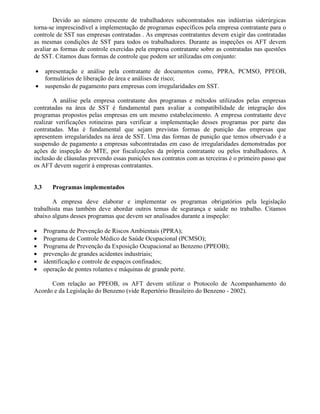 Devido ao número crescente de trabalhadores subcontratados nas indústrias siderúrgicas
torna-se imprescindível a implementação de programas específicos pela empresa contratante para o
controle de SST nas empresas contratadas . As empresas contratantes devem exigir das contratadas
as mesmas condições de SST para todos os trabalhadores. Durante as inspeções os AFT devem
avaliar as formas de controle exercidas pela empresa contratante sobre as contratadas nas questões
de SST. Citamos duas formas de controle que podem ser utilizadas em conjunto:
• apresentação e análise pela contratante de documentos como, PPRA, PCMSO, PPEOB,
formulários de liberação de área e análises de risco;
• suspensão de pagamento para empresas com irregularidades em SST.
A análise pela empresa contratante dos programas e métodos utilizados pelas empresas
contratadas na área de SST é fundamental para avaliar a compatibilidade de integração dos
programas propostos pelas empresas em um mesmo estabelecimento. A empresa contratante deve
realizar verificações rotineiras para verificar a implementação desses programas por parte das
contratadas. Mas é fundamental que sejam previstas formas de punição das empresas que
apresentem irregularidades na área de SST. Uma das formas de punição que temos observado é a
suspensão de pagamento a empresas subcontratadas em caso de irregularidades demonstradas por
ações de inspeção do MTE, por fiscalizações da própria contratante ou pelos trabalhadores. A
inclusão de cláusulas prevendo essas punições nos contratos com as terceiras é o primeiro passo que
os AFT devem sugerir à empresas contratantes.
3.3 Programas implementados
A empresa deve elaborar e implementar os programas obrigatórios pela legislação
trabalhista mas também deve abordar outros temas de segurança e saúde no trabalho. Citamos
abaixo alguns desses programas que devem ser analisados durante a inspeção:
• Programa de Prevenção de Riscos Ambientais (PPRA);
• Programa de Controle Médico de Saúde Ocupacional (PCMSO);
• Programa de Prevenção da Exposição Ocupacional ao Benzeno (PPEOB);
• prevenção de grandes acidentes industriais;
• identificação e controle de espaços confinados;
• operação de pontes rolantes e máquinas de grande porte.
Com relação ao PPEOB, os AFT devem utilizar o Protocolo de Acompanhamento do
Acordo e da Legislação do Benzeno (vide Repertório Brasileiro do Benzeno - 2002).
 