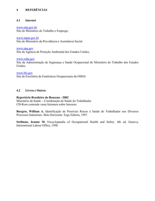 4 REFERÊNCIAS
4.1 Internet
www.mte.gov.br
Site do Ministério do Trabalho e Emprego.
www.mpas.gov.br
Site do Ministério da Previdência e Assistência Social.
www.epa.gov
Site da Agência de Proteção Ambiental dos Estados Unidos.
www.osha.gov
Site da Administração de Segurança e Saúde Ocupacional do Ministério do Trabalho dos Estados
Unidos.
www.bls.gov
Site do Escritório de Estatísticas Ocupacionais da OSHA
4.2 Livros e Outros
Repertório Brasileiro do Benzeno - 2002
Ministério da Saúde – Coordenação de Saúde do Trabalhador
CD-Rom contendo vasta literatura sobre benzeno.
Burgess, William A. Identificação de Possíveis Riscos à Saúde do Trabalhador nos Diversos
Processos Industriais. Belo Horizonte: Ergo Editora, 1997.
Stellman, Jeanne M. Encyclopaedia of Occupational Health and Safety. 4th ed. Geneva,
International Labour Office, 1998.
 