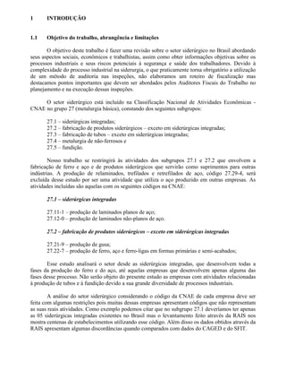 1 INTRODUÇÃO
1.1 Objetivo do trabalho, abrangência e limitações
O objetivo deste trabalho é fazer uma revisão sobre o setor siderúrgico no Brasil abordando
seus aspectos sociais, econômicos e trabalhistas, assim como obter informações objetivas sobre os
processos industriais e seus riscos potenciais à segurança e saúde dos trabalhadores. Devido à
complexidade do processo industrial na siderurgia, o que praticamente torna obrigatório a utilização
de um método de auditoria nas inspeções, não elaboramos um roteiro de fiscalização mas
destacamos pontos importantes que devem ser abordados pelos Auditores Fiscais do Trabalho no
planejamento e na execução dessas inspeções.
O setor siderúrgico está incluído na Classificação Nacional de Atividades Econômicas -
CNAE no grupo 27 (metalurgia básica), constando dos seguintes subgrupos:
27.1 – siderúrgicas integradas;
27.2 – fabricação de produtos siderúrgicos – exceto em siderúrgicas integradas;
27.3 – fabricação de tubos – exceto em siderúrgicas integradas;
27.4 – metalurgia de não-ferrosos e
27.5 – fundição.
Nosso trabalho se restringirá às atividades dos subgrupos 27.1 e 27.2 que envolvem a
fabricação de ferro e aço e de produtos siderúrgicos que servirão como suprimentos para outras
indústrias. A produção de relaminados, trefilados e retrefilados de aço, código 27.29-4, será
excluída desse estudo por ser uma atividade que utiliza o aço produzido em outras empresas. As
atividades incluídas são aquelas com os seguintes códigos na CNAE:
27.1 – siderúrgicas integradas
27.11-1 – produção de laminados planos de aço;
27.12-0 – produção de laminados não-planos de aço.
27.2 – fabricação de produtos siderúrgicos – exceto em siderúrgicas integradas
27.21-9 – produção de gusa;
27.22-7 – produção de ferro, aço e ferro-ligas em formas primárias e semi-acabados;
Esse estudo analisará o setor desde as siderúrgicas integradas, que desenvolvem todas a
fases da produção do ferro e do aço, até aquelas empresas que desenvolvem apenas alguma das
fases desse processo. Não serão objeto do presente estudo as empresas com atividades relacionadas
à produção de tubos e à fundição devido a sua grande diversidade de processos industriais.
A análise do setor siderúrgico considerando o código da CNAE de cada empresa deve ser
feita com algumas restrições pois muitas dessas empresas apresentam códigos que não representam
as suas reais atividades. Como exemplo podemos citar que no subgrupo 27.1 deveríamos ter apenas
as 05 siderúrgicas integradas existentes no Brasil mas o levantamento feito através da RAIS nos
mostra centenas de estabelecimentos utilizando esse código. Além disso os dados obtidos através da
RAIS apresentam algumas discordâncias quando comparados com dados do CAGED e do SFIT.
 