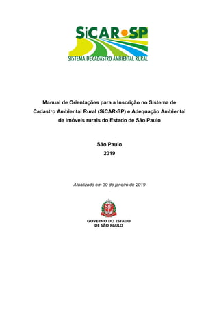 Manual de Orientações para a Inscrição no Sistema de
Cadastro Ambiental Rural (SiCAR-SP) e Adequação Ambiental
de imóveis rurais do Estado de São Paulo
São Paulo
2019
Atualizado em 30 de janeiro de 2019
 