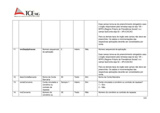 Esse campo torna-se de preenchimento obrigatório caso 
o órgão responsável pela remessa seja do tipo “05 – 
RPPS (Regime Próprio de Previdência Social)” e o 
campo tipoConta seja 02 – APLICACAO. 
Para os demais tipos de órgão este campo não deve ser 
preenchido. Os saldos e movimentações das 
respectivas aplicações deverão ser consolidados por 
conta. 
143 
11. nroSeqAplicacao Número sequencial 
da aplicação 
2 Inteiro Não Número sequencial da aplicação. 
Esse campo torna-se de preenchimento obrigatório caso 
o órgão responsável pela remessa seja do tipo “05 – 
RPPS (Regime Próprio de Previdência Social)” e o 
campo tipoConta seja 02 – APLICACAO. 
Para os demais tipos de órgão este campo não deve ser 
preenchido. Os saldos e movimentações das 
respectivas aplicações deverão ser consolidados por 
conta. 
12. descContaBancaria Nome da Conta 
Bancária 
50 Texto Sim Nome da Conta Bancária. 
13. contaConvenio Conta vinculada a 
convênio ou 
contrato de 
repasse 
Sempre 1 Inteiro Sim Conta vinculada a convênio ou contrato de repasse? 
1 – Sim; 
2 – Não. 
14. nroConvenio Número do 
convênio ou 
30 Texto Não Número do convênio ou contrato de repasse. 
 