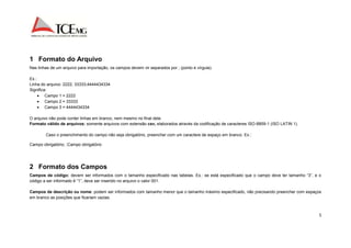 5 
1 Formato do Arquivo 
Nas linhas de um arquivo para importação, os campos devem vir separados por ; (ponto e vírgula). 
Ex.: 
Linha do arquivo: 2222; 33333;4444434334 
Significa: 
 Campo 1 = 2222 
 Campo 2 = 33333 
 Campo 3 = 4444434334 
O arquivo não pode conter linhas em branco, nem mesmo no final dele. 
Formato válido de arquivos: somente arquivos com extensão csv, elaborados através da codificação de caracteres ISO-8859-1 (ISO LATIN 1). 
Caso o preenchimento do campo não seja obrigatório, preencher com um caractere de espaço em branco. Ex.: 
Campo obrigatório; ;Campo obrigatório 
2 Formato dos Campos 
Campos de código: devem ser informados com o tamanho especificado nas tabelas. Ex.: se está especificado que o campo deve ter tamanho “3”, e o 
código a ser informado é “1”, deve ser inserido no arquivo o valor 001. 
Campos de descrição ou nome: podem ser informados com tamanho menor que o tamanho máximo especificado, não precisando preencher com espaços 
em branco as posições que ficariam vazias. 
 