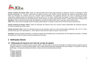 Campos numéricos de formato “Real”: devem ser informados sem ponto e com vírgula separando os algarismos conforme a quantidade de casas 
decimais especificadas. Ex.: O número 1.324,56 deve ser inserido no arquivo como 1324,56, o número 20,00 deve ser inserido de forma idêntica: 20,00. 
Podem ser informados com tamanho menor que o tamanho máximo especificado, não precisando preencher com zeros as posições que ficariam 
vazias.Valores negativos devem ser informados com sinal de menos. Ex.: O número -2.456,78 deve ser inserido no arquivo como -2456,78. Outros 
exemplos: Campos de percentual com três casas decimais: 25,455. Campos com quatro casas decimais: 25,4557. O número zero deve ser informado 0,00. 
Importante: Todos os campos de formato “Real” são obrigatórios, não sendo permitido informar vazio e, neste caso, deve-se informar zero. 
Nota: Para os casos onde a formatação decimal não segue o padrão descrito, o conteúdo do campo indica o formato correto de preenchimento. 
Campos numéricos de formato “Inteiro”: podem ser informados com tamanho menor que o tamanho máximo especificados não precisando preencher 
com zeros as posições que ficariam vazias. 
Campos de formato “Data”: devem ser informados sempre com oito caracteres, sendo que os dois primeiros dígitos representam o dia, o 3º e 4º o mês e 
os quatro últimos para o ano (ddmmaaaa). Ex.: Para a data 22/11/2010 deve ser inserido no arquivo o valor 22112010. 
Importante: somente caracteres imprimíveis e o caractere de espaço são interpretados para o processamento das informações das remessas. A utilização 
de caracteres de controle irá ocasionar falha de processamento da remessa. 
6 
3 Definições Gerais 
3.1 Elaboração de arquivos com mais de um tipo de registro 
Para elaborar arquivos que contém mais de um tipo de registro, e há entre estes um vínculo das informações, é necessário ordenar os registros de forma 
sequencial. Seguindo o conceito de Mestre-Detalhe, onde o registro Mestre (geralmente representado pelo tipo de registro 10) armazena os dados de 
identificação, e os respectivos detalhes demonstram os dados que devem estar associados ao Mestre. 
Ex: 
10;registro mestre;002 
11;registro detalhe;001 
11;registro detalhe;001 
10;registro mestre;002 
11;registro detalhe;001 
 