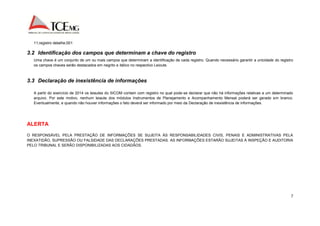 7 
11;registro detalhe;001 
3.2 Identificação dos campos que determinam a chave do registro 
Uma chave é um conjunto de um ou mais campos que determinam a identificação de cada registro. Quando necessário garantir a unicidade do registro 
os campos chaves serão destacados em negrito e itálico no respectivo Leioute. 
3.3 Declaração de inexistência de informações 
A partir do exercício de 2014 os leiautes do SICOM contam com registro no qual pode-se declarar que não há informações relativas a um determinado 
arquivo. Por este motivo, nenhum leiaute dos módulos Instrumentos de Planejamento e Acompanhamento Mensal poderá ser gerado em branco. 
Eventualmente, e quando não houver informações o fato deverá ser informado por meio da Declaração de inexistência de informações. 
ALERTA 
O RESPONSÁVEL PELA PRESTAÇÃO DE INFORMAÇÕES SE SUJEITA ÀS RESPONSABILIDADES CIVIS, PENAIS E ADMINISTRATIVAS PELA 
INEXATIDÃO, SUPRESSÃO OU FALSIDADE DAS DECLARAÇÕES PRESTADAS. AS INFORMAÇÕES ESTARÃO SUJEITAS À INSPEÇÃO E AUDITORIA 
PELO TRIBUNAL E SERÃO DISPONIBILIZADAS AOS CIDADÃOS. 
 