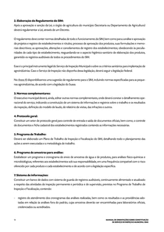 10 MANUAL DE ORIENTAÇÕES SOBRE CONSTITUIÇÃO
DE SERVIÇO DE INSPEÇÃO MUNICIPAL (SIM)
2. Elaboração do Regulamento do SIM:
Após a aprovação e sanção da Lei, o órgão de agricultura do município (Secretaria ou Departamento de Agricultura)
deverá regulamentar a Lei, através de um Decreto.
O regulamento deve conter normas detalhadas de todo o funcionamento do SIM, bem como para a análise e aprovação
de projetos e registro de estabelecimentos e rótulos; processo de aprovação dos produtos, suas formulações e memo-
riais descritivos; as aprovações, alterações e cancelamentos de registro dos estabelecimentos; obedecendo às peculia-
ridades de cada tipo de estabelecimento, resguardando-se o aspecto higiênico-sanitário de elaboração dos produtos,
garantido os registros auditáveis de todos os procedimentos do SIM.
Esse é o principal instrumento legal do Serviço de Inspeção Municipal e sobre os critérios sanitários para implantação de
agroindústrias. Caso o Serviço de Inspeção não disponha dessa legislação, deverá seguir a legislação federal.
No Anexo XI disponibilizamos uma sugestão de regulamento para o SIM, incluindo normas especificadas para as peque-
nas agroindústrias, de acordo com a legislação do Suasa.
3. Normas complementares:
O executivo municipal deverá, ainda, editar outras normas complementares, onde deverá constar o detalhamento ope-
racional do serviço, indicando a constituição de um sistema de informações e registros sobre o trabalho e os resultados
da inspeção, definição do modelo de laudo, de relatório de visitas, das infrações e outros.
4. Protocolo geral:
Constituir um setor de protocolo geral para controle de entrada e saída de documentos oficiais, bem como, o controle
de documentos e ficha cadastral dos estabelecimentos registrados contendo as informações necessárias.
5. Programa de Trabalho:
Deverá ser elaborado um Plano de Trabalho de Inspeção e Fiscalização do SIM, detalhando todo o planejamento das
ações a serem executadas e a metodologia de trabalho.
6. Programa de amostras para análise:
Estabelecer um programa e cronograma de envio de amostras de água e de produtos, para análises físico-químicas e
microbiológicas, referentes aos estabelecimentos sob sua responsabilidade, em uma frequência compatível com o risco
oferecido por cada produto e cada estabelecimento e de acordo com a legislação específica.
7. Sistema de informações:
Constituir um banco de dados com sistema de guarda de registros auditáveis, continuamente alimentado e atualizado
a respeito das atividades de inspeção permanente e periódica e de supervisão, previstas no Programa de Trabalho de
Inspeção e Fiscalização, contendo:
- 	 registro do atendimento dos cronogramas das análises realizadas, bem como os resultados e as providências ado-
tadas em relação às análises fora do padrão, cujas amostras deverão ser encaminhadas para laboratórios oficiais,
credenciados ou acreditados.
 