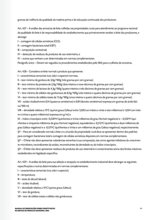 101MANUAL DE ORIENTAÇÕES SOBRE CONSTITUIÇÃO
DE SERVIÇO DE INSPEÇÃO MUNICIPAL (SIM)
gramas de melhoria da qualidade da matéria-prima e de educação continuada dos produtores.
Art. 427 – A análise das amostras de leite colhidas nas propriedades rurais para atendimento ao programa nacional
da qualidade do leite é de responsabilidade do estabelecimento que primeiramente receber o leite dos produtores, e
abrange:
I – contagem de células somáticas (CCS);
II – contagem bacteriana total (CBT);
III – composição centesimal;
IV – detecção de resíduos de produtos de uso veterinário; e
IV – outras que venham a ser determinadas em normas complementares.
Parágrafo único – Devem ser seguidos os procedimentos estabelecidos pelo SIM, para a colheita de amostras.
Art. 428 – Considera-se leite normal o produto que apresente:
I – características sensoriais (cor, odor e aspecto) normais;
II – teor mínimo de gordura de 3,0g/100g (três gramas por cem gramas);
III – teor mínimo de proteína de 2,9g/100g (dois inteiros e nove décimos de gramas por cem gramas);
IV – teor mínimo de lactose de 4,3g/100g (quatro inteiros e três décimos de gramas por cem gramas);
V – teor mínimo de sólidos não gordurosos de 8,4g/100g (oito inteiros e quatro décimos de gramas por cem gramas);
VI – teor mínimo de sólidos totais de 11,4g/100g (onze inteiros e quatro décimos de gramas por cem gramas);
VII – acidez titulável entre 0,14 (quatorze centésimos) e 0,18 (dezoito centésimos) expressa em gramas de ácido láti-
co/100 ml;
VIII – densidade relativa a 15o
C (quinze graus Celsius) entre 1,028 (um inteiro e vinte e oito milésimos) e 1,034 (um intei-
ro e trinta e quatro milésimos) expressa em g/ml; e
IX – índice crioscópico entre -0,530o
H (quinhentos e trinta milésimos de grau Hortvet negativos) e – 0,550o
H (qui-
nhentos e cinquenta milésimos de grau Hortvet negativos), equivalentes a -0,512o
C (quinhentos e doze milésimos de
grau Celsius negativos) e a -0,531o
C (quinhentos e trinta e um milésimos de grau Celsius negativos), respectivamente.
§1o
– Para ser considerado normal, o leite cru oriundo da propriedade rural deve se apresentar dentro dos padrões
para contagem bacteriana total e contagem de células somáticas dispostos em normas complementares.
§2o
– O leite não deve apresentar substâncias estranhas à sua composição, tais como agentes inibidores do crescimen-
to microbiano, neutralizantes da acidez, reconstituintes da densidade ou do índice crioscópico.
§3o
– O leite não deve apresentar resíduos de produtos de uso veterinário e contaminantes acima dos limites máximos
estabelecidos em legislação específica.
Art. 429 – A análise do leite para sua seleção e recepção no estabelecimento industrial deve abranger as seguintes
especificações e outras determinadas em normas complementares:
I – características sensoriais (cor, odor e aspecto);
II – temperatura;
III – teste do álcool/alizarol;
IV – acidez titulável;
V – densidade relativa a 15o
C (quinze graus Celsius);
VI – teor de gordura;
VII – teor de sólidos totais e sólidos não gordurosos;
 