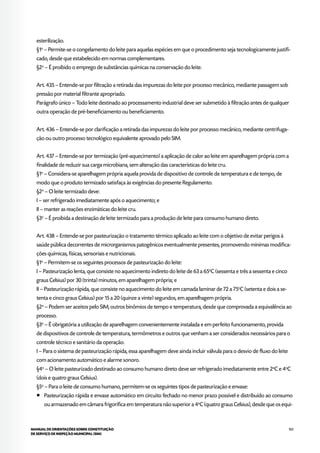 103MANUAL DE ORIENTAÇÕES SOBRE CONSTITUIÇÃO
DE SERVIÇO DE INSPEÇÃO MUNICIPAL (SIM)
esterilização.
§1o
– Permite-se o congelamento do leite para aquelas espécies em que o procedimento seja tecnologicamente justifi-
cado, desde que estabelecido em normas complementares.
§2o
– É proibido o emprego de substâncias químicas na conservação do leite.
Art. 435 – Entende-se por filtração a retirada das impurezas do leite por processo mecânico, mediante passagem sob
pressão por material filtrante apropriado.
Parágrafo único – Todo leite destinado ao processamento industrial deve ser submetido à filtração antes de qualquer
outra operação de pré-beneficiamento ou beneficiamento.
Art. 436 – Entende-se por clarificação a retirada das impurezas do leite por processo mecânico, mediante centrifuga-
ção ou outro processo tecnológico equivalente aprovado pelo SIM.
Art. 437 – Entende-se por termização (pré-aquecimento) a aplicação de calor ao leite em aparelhagem própria com a
finalidade de reduzir sua carga microbiana, sem alteração das características do leite cru.
§1o
– Considera-se aparelhagem própria aquela provida de dispositivo de controle de temperatura e de tempo, de
modo que o produto termizado satisfaça às exigências do presente Regulamento.
§2o
– O leite termizado deve:
I – ser refrigerado imediatamente após o aquecimento; e
II – manter as reações enzimáticas do leite cru.
§3o
– É proibida a destinação de leite termizado para a produção de leite para consumo humano direto.
Art. 438 – Entende-se por pasteurização o tratamento térmico aplicado ao leite com o objetivo de evitar perigos à
saúde pública decorrentes de microrganismos patogênicos eventualmente presentes, promovendo mínimas modifica-
ções químicas, físicas, sensoriais e nutricionais.
§1o
– Permitem-se os seguintes processos de pasteurização do leite:
I – Pasteurização lenta, que consiste no aquecimento indireto do leite de 63 a 65o
C (sessenta e três a sessenta e cinco
graus Celsius) por 30 (trinta) minutos, em aparelhagem própria; e
II – Pasteurização rápida, que consiste no aquecimento do leite em camada laminar de 72 a 75o
C (setenta e dois a se-
tenta e cinco graus Celsius) por 15 a 20 (quinze a vinte) segundos, em aparelhagem própria.
§2o
– Podem ser aceitos pelo SIM, outros binômios de tempo e temperatura, desde que comprovada a equivalência ao
processo.
§3o
– É obrigatória a utilização de aparelhagem convenientemente instalada e em perfeito funcionamento, provida
de dispositivos de controle de temperatura, termômetros e outros que venham a ser considerados necessários para o
controle técnico e sanitário da operação.
I – Para o sistema de pasteurização rápida, essa aparelhagem deve ainda incluir válvula para o desvio de fluxo do leite
com acionamento automático e alarme sonoro.
§4o
– O leite pasteurizado destinado ao consumo humano direto deve ser refrigerado imediatamente entre 2o
C e 4o
C
(dois e quatro graus Celsius).
§5o
– Para o leite de consumo humano, permitem-se os seguintes tipos de pasteurização e envase:
¡¡ Pasteurização rápida e envase automático em circuito fechado no menor prazo possível e distribuído ao consumo
ou armazenado em câmara frigorífica em temperatura não superior a 4o
C (quatro graus Celsius), desde que os equi-
 