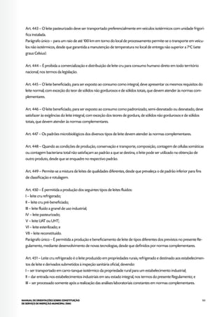 105MANUAL DE ORIENTAÇÕES SOBRE CONSTITUIÇÃO
DE SERVIÇO DE INSPEÇÃO MUNICIPAL (SIM)
Art. 443 – O leite pasteurizado deve ser transportado preferencialmente em veículos isotérmicos com unidade frigorí-
fica instalada.
Parágrafo único – para um raio de até 100 km em torno do local de processamento permite-se o transporte em veícu-
los não isotérmicos, desde que garantida a manutenção de temperatura no local de entrega não superior a 7o
C (sete
graus Celsius).
Art. 444 – É proibida a comercialização e distribuição de leite cru para consumo humano direto em todo território
nacional, nos termos da legislação.
Art. 445 – O leite beneficiado, para ser exposto ao consumo como integral, deve apresentar os mesmos requisitos do
leite normal, com exceção do teor de sólidos não gordurosos e de sólidos totais, que devem atender às normas com-
plementares.
Art. 446 – O leite beneficiado, para ser exposto ao consumo como padronizado, semi-desnatado ou desnatado, deve
satisfazer às exigências do leite integral, com exceção dos teores de gordura, de sólidos não gordurosos e de sólidos
totais, que devem atender às normas complementares.
Art. 447 – Os padrões microbiológicos dos diversos tipos de leite devem atender às normas complementares.
Art. 448 – Quando as condições de produção, conservação e transporte, composição, contagem de células somáticas
ou contagem bacteriana total não satisfaçam ao padrão a que se destina, o leite pode ser utilizado na obtenção de
outro produto, desde que se enquadre no respectivo padrão.
Art. 449 – Permite-se a mistura de leites de qualidades diferentes, desde que prevaleça o de padrão inferior para fins
de classificação e rotulagem.
Art. 450 – É permitida a produção dos seguintes tipos de leites fluidos:
I – leite cru refrigerado;
II – leite cru pré-beneficiado;
III – leite fluido a granel de uso industrial;
IV – leite pasteurizado;
V – leite UAT ou UHT;
VI – leite esterilizado; e
VII – leite reconstituído.
Parágrafo único – É permitida a produção e beneficiamento de leite de tipos diferentes dos previstos no presente Re-
gulamento, mediante desenvolvimento de novas tecnologias, desde que definidos por normas complementares.
Art. 451 – Leite cru refrigerado é o leite produzido em propriedades rurais, refrigerado e destinado aos estabelecimen-
tos de leite e derivados submetidos à inspeção sanitária oficial, devendo:
I – ser transportado em carro-tanque isotérmico da propriedade rural para um estabelecimento industrial;
II – dar entrada nos estabelecimentos industriais em seu estado integral, nos termos do presente Regulamento; e
III – ser processado somente após a realização das análises laboratoriais constantes em normas complementares.
 
