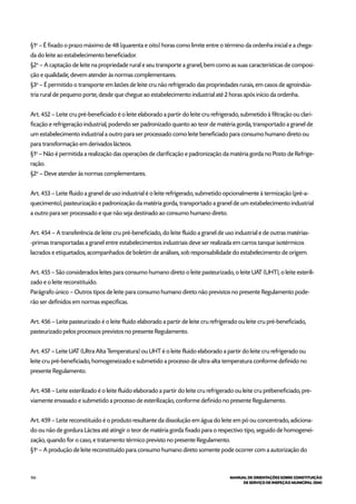 106 MANUAL DE ORIENTAÇÕES SOBRE CONSTITUIÇÃO
DE SERVIÇO DE INSPEÇÃO MUNICIPAL (SIM)
§1o
– É fixado o prazo máximo de 48 (quarenta e oito) horas como limite entre o término da ordenha inicial e a chega-
da do leite ao estabelecimento beneficiador.
§2o
– A captação de leite na propriedade rural e seu transporte a granel, bem como as suas características de composi-
ção e qualidade, devem atender às normas complementares.
§3o
– É permitido o transporte em latões de leite cru não refrigerado das propriedades rurais, em casos de agroindús-
tria rural de pequeno porte, desde que chegue ao estabelecimento industrial até 2 horas após início da ordenha.
Art. 452 – Leite cru pré-beneficiado é o leite elaborado a partir do leite cru refrigerado, submetido à filtração ou clari-
ficação e refrigeração industrial, podendo ser padronizado quanto ao teor de matéria gorda, transportado a granel de
um estabelecimento industrial a outro para ser processado como leite beneficiado para consumo humano direto ou
para transformação em derivados lácteos.
§1o
– Não é permitida a realização das operações de clarificação e padronização da matéria gorda no Posto de Refrige-
ração.
§2o
– Deve atender às normas complementares.
Art. 453 – Leite fluido a granel de uso industrial é o leite refrigerado, submetido opcionalmente à termização (pré-a-
quecimento), pasteurização e padronização da matéria gorda, transportado a granel de um estabelecimento industrial
a outro para ser processado e que não seja destinado ao consumo humano direto.
Art. 454 – A transferência de leite cru pré-beneficiado, do leite fluido a granel de uso industrial e de outras matérias-
-primas transportadas a granel entre estabelecimentos industriais deve ser realizada em carros tanque isotérmicos
lacrados e etiquetados, acompanhados de boletim de análises, sob responsabilidade do estabelecimento de origem.
Art. 455 – São considerados leites para consumo humano direto o leite pasteurizado, o leite UAT (UHT), o leite esterili-
zado e o leite reconstituído.
Parágrafo único – Outros tipos de leite para consumo humano direto não previstos no presente Regulamento pode-
rão ser definidos em normas específicas.
Art. 456 – Leite pasteurizado é o leite fluido elaborado a partir de leite cru refrigerado ou leite cru pré-beneficiado,
pasteurizado pelos processos previstos no presente Regulamento.
Art. 457 – Leite UAT (Ultra Alta Temperatura) ou UHT é o leite fluido elaborado a partir do leite cru refrigerado ou
leite cru pré-beneficiado, homogeneizado e submetido a processo de ultra-alta temperatura conforme definido no
presente Regulamento.
Art. 458 – Leite esterilizado é o leite fluido elaborado a partir do leite cru refrigerado ou leite cru prébeneficiado, pre-
viamente envasado e submetido a processo de esterilização, conforme definido no presente Regulamento.
Art. 459 – Leite reconstituído é o produto resultante da dissolução em água do leite em pó ou concentrado, adiciona-
do ou não de gordura Láctea até atingir o teor de matéria gorda fixado para o respectivo tipo, seguido de homogenei-
zação, quando for o caso, e tratamento térmico previsto no presente Regulamento.
§1o
– A produção de leite reconstituído para consumo humano direto somente pode ocorrer com a autorização do
 