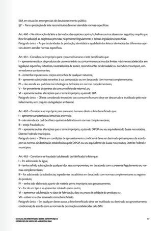 107MANUAL DE ORIENTAÇÕES SOBRE CONSTITUIÇÃO
DE SERVIÇO DE INSPEÇÃO MUNICIPAL (SIM)
SIM, em situações emergenciais de desabastecimento público.
§2o
– Para a produção de leite reconstituído deve ser atendida normas específicas.
Art. 460 – Na elaboração de leite e derivados das espécies caprina, bubalina e outras devem ser seguidas, naquilo que
lhes for aplicável, as exigências previstas no presente Regulamento e demais legislações específicas.
Parágrafo único – As particularidades de produção, identidade e qualidade dos leites e derivados das diferentes espé-
cies devem atender normas específicas.
Art. 461 – Considera-se impróprio para consumo humano o leite beneficiado que:
I – apresente resíduos de produtos de uso veterinário ou contaminantes acima dos limites máximos estabelecidos em
legislação específica, inibidores, neutralizantes de acidez, reconstituintes de densidade ou do índice crioscópico, con-
servadores e contaminantes;
II – contenha impurezas ou corpos estranhos de qualquer natureza;
III – apresente substâncias estranhas à sua composição ou em desacordo com normas complementares;
IV – não atenda aos padrões microbiológicos definidos em normas complementares;
V – for proveniente de centros de consumo (leite de retorno); ou
VI – apresente outras alterações que o torne impróprio, a juízo do SIM.
Parágrafo único – O leite considerado impróprio para consumo humano deve ser descartado e inutilizado pelo esta-
belecimento, sem prejuízo da legislação ambiental.
Art. 462 – Considera-se impróprio para consumo humano direto o leite beneficiado que:
I – apresente características sensoriais anormais;
II – não atenda aos padrões físico-químicos definidos em normas complementares;
III – esteja fraudado; ou
IV – apresente outras alterações que o torne impróprio, a juízo do DIPOA ou seu equivalente do Suasa nos estados,
Distrito Federal e municípios.
Parágrafo único – O leite em condições de aproveitamento condicional deve ser destinado pela empresa de acordo
com as normas de destinação estabelecidas pelo DIPOA ou seu equivalente do Suasa nos estados, Distrito Federal e
municípios.
Art. 463 – Considera-se fraudado (adulterado ou falsificado) o leite que:
I – for adicionado de água;
II – tenha sofrido subtração de qualquer dos seus componentes, em desacordo com o presente Regulamento ou nor-
mas complementares;
III – for adicionado de substâncias, ingredientes ou aditivos em desacordo com normas complementares ou registro
do produto;
IV – tenha sido elaborado a partir de matéria-prima imprópria para processamento;
V – for de um tipo e se apresentar rotulado como outro;
VI – apresentar adulteração na data de fabricação, data ou prazo de validade do produto; ou
VII – estiver cru e for envasado como beneficiado.
Parágrafo único – Em qualquer destes casos, o leite beneficiado deve ser inutilizado ou destinado ao aproveitamento
condicional, de acordo com as normas de destinação estabelecidas pelo SIM.
 