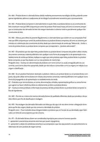 108 MANUAL DE ORIENTAÇÕES SOBRE CONSTITUIÇÃO
DE SERVIÇO DE INSPEÇÃO MUNICIPAL (SIM)
Art. 464 – Produto lácteo é o derivado lácteo obtido mediante processamento tecnológico do leite, podendo conter
apenas ingredientes, aditivos e coadjuvantes de tecnologia funcionalmente necessários para o processamento.
Art. 465 – Produto lácteo composto é o derivado lácteo no qual o leite, os produtos lácteos ou os constituintes do
leite constituam mais que 50% (cinquenta por cento) do produto final massa/massa, tal como se consome, sempre
que os constituintes não derivados do leite não estejam destinados a substituir total ou parcialmente qualquer dos
constituintes do leite.
Art. 466 – Mistura, para efeito do presente Regulamento, é o derivado lácteo que contém em sua composição final
mais que 50% (cinquenta por cento) de produtos lácteos ou produtos lácteos compostos, tal como se consome, per-
mitindo-se a substituição dos constituintes do leite, desde que a denominação de venda seja “Mistura de ... (incluir o
nome do produto lácteo ou produto lácteo composto que corresponda) e ... (produto adicionado)”.
Art. 467 – Os produtos que não sejam leite, produto lácteo ou produto lácteo composto não podem utilizar rótulos,
documentos comerciais, material publicitário nem qualquer outra forma de propaganda ou de apresentação no es-
tabelecimento de venda que declare, implique ou sugira que estes produtos sejam leite, produto lácteo ou produto
lácteo composto, ou que faça alusão a um ou mais produtos do mesmo tipo.
Parágrafo único – Excetua-se a denominação de produtos com nome comum ou usual, consagrado pelo seu uso
corrente, como termo descritivo apropriado, desde que não induza o consumidor a erro ou engano, em relação à sua
origem e classificação.
Art. 468 – Se um produto final estiver destinado a substituir o leite ou um produto lácteo ou um produto lácteo com-
posto, não pode utilizar termos lácteos em rótulos, documentos comerciais, material publicitário nem qualquer outra
forma de propaganda ou de apresentação no estabelecimento de venda.
§1o
– Entende-se por termos lácteos, os nomes, denominações, símbolos, representações gráficas ou outras formas
que sugiram ou façam referência, direta ou indiretamente, ao leite ou produtos lácteos.
§2o
– Excetua-se desta proibição a informação da presença de leite, produto lácteo ou produto lácteo composto na
lista de ingredientes.
Art. 469 – Permite-se a mistura de mesmos derivados lácteos de qualidades diferentes, desde que prevaleça o de pa-
drão inferior para fins de classificação e rotulagem.
Art. 470 – Na rotulagem dos derivados fabricados com leite que não seja o de vaca deve constar a designação da es-
pécie que lhe deu origem, desde que não contrarie a identidade do produto.
Parágrafo único – Ficam excluídos dessa obrigatoriedade os produtos que, em função da sua identidade, sejam fabri-
cados com leite de outras espécies que não a bovina.
Art. 471 – Os derivados lácteos devem ser considerados impróprios para consumo humano quando:
I – apresentem características sensoriais anormais que causem repugnância;
II – apresentem a adição de substâncias estranhas à sua composição e que não seja possível o seu aproveitamento na
elaboração de outro produto de origem animal;
 