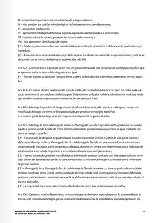 109MANUAL DE ORIENTAÇÕES SOBRE CONSTITUIÇÃO
DE SERVIÇO DE INSPEÇÃO MUNICIPAL (SIM)
III – contenham impurezas ou corpos estranhos de qualquer natureza;
IV – não atendam aos padrões microbiológicos definidos em normas complementares;
V – apresentem estufamento;
VI – apresentem embalagem defeituosa, expondo o produto à contaminação e à deterioração;
VII – sejam produtos de retorno, provenientes de centros de consumo; e
VIII – não apresentem identificação de origem.
§1o
– Proíbe-se para consumo humano ou industrialização a utilização de resíduos da fabricação de produtos em pó
(varredura).
§2o
– Em outros casos de anormalidades, o produto deve ser inutilizado ou submetido ao aproveitamento condicional,
de acordo com as normas de destinação estabelecidas pelo SIM.
Art. 472 – Creme de leite é o produto lácteo rico em gordura retirada do leite por processo tecnológico específico, que
se apresenta na forma de emulsão de gordura em água.
§1o
– Para ser exposto ao consumo humano direto, o creme de leite deve ser submetido a tratamento térmico especí-
fico.
Art. 473 – Os cremes obtidos do desnate de soro, de leitelho, de outros derivados lácteos ou em decorrência da apli-
cação de normas de destinação estabelecidas pelo SIM podem ser utilizados na fabricação de outros produtos, desde
que atendam aos critérios previstos em normatizações dos produtos finais.
Art. 474 – Manteiga é o produto lácteo gorduroso obtido exclusivamente pela bateção e malaxagem, com ou sem
modificação biológica do creme de leite pasteurizado, por processo tecnológico específico.
I – a matéria gorda da manteiga deve ser composta exclusivamente de gordura Láctea.
Art. 475 – Manteiga da Terra, Manteiga do Sertão ou Manteiga de Garrafa é o produto lácteo gorduroso nos estados
líquido e pastoso, obtido a partir do creme de leite pasteurizado, pela eliminação quase total da água, mediante pro-
cesso tecnológico específico.
§ 1o
– Fica excluído da obrigação de pasteurização ou outro tratamento térmico o Creme de leite que se destine à
elaboração Manteiga da Terra, Manteiga do Sertão ou Manteiga de Garrafa em processo tradicional, submetidos a
um processo de maturação a uma temperatura adequada, durante um tempo a ser determinado após a realização de
estudos sobre a inocuidade do produto e ser estabelecido em normas complementares;
§ 2o
– dentro dos estudos, padrões microbiológicos diferentes do produto fabricado com leite pasteurizado ou termi-
zado devem ser estabelecidos devido ao comprovado efeito da microbiota endógena da matéria-prima no controle
de germes nocivos;
§ 3o
– Manteiga da Terra, Manteiga do Sertão ou Manteiga de Garrafa de creme cru deve ser produzida em estabele-
cimento classificado como Granja Leiteira, localizado em propriedade rural, ou em queijarias, destinado à fabricação
produtos tradicionais com características específicas, elaborados exclusivamente com leite de sua própria produção e/
ou seus associados.
§ 4o
– a propriedade rural deve estar reconhecida oficialmente como livre de tuberculose e brucelose;
Art. 476 – Queijo é o produto lácteo fresco ou maturado que se obtém por separação parcial do soro em relação ao
leite ou leite reconstituído (integral, parcial ou totalmente desnatado) ou de soros lácteos, coagulados pela ação do
 