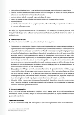 11MANUAL DE ORIENTAÇÕES SOBRE CONSTITUIÇÃO
DE SERVIÇO DE INSPEÇÃO MUNICIPAL (SIM)
- 	 controle dos certificados sanitários e guias de trânsito, específicos para cada estabelecimento, quando couber.
- 	 controles dos autos de infração emitidos, mantendo uma ficha com registro do histórico de todas as penalidades
aplicadas aos estabelecimentos mantidos sob sua fiscalização.
- 	 controles da importação de produtos de origem animal, quando couber.
- 	 registro das reuniões técnicas realizadas contemplando os principais temas abordados na reunião.
- 	 mapas nosográficos.
- 	 cadastro dos estabelecimentos, rótulos e projetos aprovados, dados de abate e de produção de cada estabelecimen-
to integrante do Serviço; e outros.
Nos Anexos I a IX disponibilizamos modelos de: auto de apreensão; auto de infração; auto de multa; termo de adver-
tência; termo de doação; termo de fiel depositário; controle de infração e multa; ficha de atendimento; cadastro de
estabelecimento.
8. A estruturação do SIM:
Para iniciar o funcionamento do SIM é necessária a estruturação do serviço, como:
- 	 Disponibilização dos recursos humanos: equipe de inspeção com médicos veterinários oficiais e auxiliares de inspeção
capacitados, em número compatível com as atividades de inspeção nos estabelecimentos que fizerem parte do ser-
viço, lotados no Serviço de Inspeção, que não tenham conflitos de interesses e possuam poderes legais para realizar
as inspeções e fiscalizações com imparcialidade e independência. Para o cálculo do número de funcionários, médico
veterinário, auxiliar de inspeção e administrativo, deverão ser utilizados como critério o volume de produção e a
necessidade presencial da inspeção oficial nos estabelecimentos, tendo no mínimo um profissional de veterinária.
Lembrando que nos momentos de abate de animais é obrigatória a presença do veterinário no abatedouro. Em
outros momentos e em outros tipos de estabelecimentos de processamento da carne, de leite e derivados, de ovos
e derivados, de mel e produtos apícolas e de pescados e derivados a inspeção poderá ser periódica, determinada de
acordo com a avaliação de risco em cada estabelecimento.
- 	 Estrutura física: disponibilização de veículo, sala de trabalho, materiais de apoio administrativo, mobiliário, equipa-
mentos de informática e demais equipamentos necessários que garantam efetivo suporte tecnológico e administra-
tivo para as atividades da inspeção. Os veículos deverão ser oficiais do próprio executivo municipal ou cedidos por
outros órgãos de governo, sem conflito de interesse, em número e condições adequadas, respeitando as particulari-
dades de cada região e serviço de inspeção, para exercício das atividades de inspeção e supervisão.
- 	 Laboratório: viabilizar o acesso a laboratório para análise da qualidade dos produtos, não sendo necessário, no en-
tanto, o serviço de inspeção ter um laboratório de análises próprio, podendo contratar a realização das análises em
laboratório de terceiros, legalmente reconhecidos.
9. Treinamento da equipe:
Após a contratação da equipe de inspetores e auxiliares os mesmos deverão passar por processo de capacitação. É
recomendável, também, a visita e/ou estágio dos profissionais em outros serviços de inspeção já em funcionamento,
para troca de experiências.
10. Início de atividades:
O início do funcionamento do SIM se dá com o registro e a execução da inspeção em ao menos um estabelecimento.
 