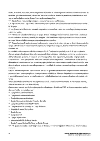 110 MANUAL DE ORIENTAÇÕES SOBRE CONSTITUIÇÃO
DE SERVIÇO DE INSPEÇÃO MUNICIPAL (SIM)
coalho, de enzimas produzidas por microrganismos específicos, de ácidos orgânicos, isolados ou combinados, todos de
qualidade apta para uso alimentar, com ou sem adição de substâncias alimentícias, especiarias, condimentos ou aditi-
vos, no qual a relação proteínas do soro/caseína não exceda a do leite.
§1o
– Queijo fresco é o que está pronto para o consumo logo após a sua fabricação.
§2o
– Queijo maturado é o que sofreu as transformações bioquímicas e físicas necessárias e características da varieda-
de do queijo.
§3o
– A denominação Queijo está reservada aos produtos em que a base Láctea não contenha gordura e proteína de
origem não Láctea.
§4o
– O leite a ser utilizado na fabricação de queijos deve ser filtrado por meios mecânicos e submetido à pasteuriza-
ção ou tratamento térmico equivalente para assegurar a fosfatase residual negativa, combinado ou não com outros
processos físicos ou biológicos que garantam a inocuidade do produto.
§5o
– Fica excluído da obrigação de pasteurização ou outro tratamento térmico o leite que se destine à elaboração dos
queijos submetidos a um processo de maturação a uma temperatura adequada, durante um tempo não inferior a 60
(sessenta) dias.
I – o período mínimo de maturação de queijos oriundos de Queijarias com produção a partir de leite cru pode ser
alterado após a realização de análises sobre a inocuidade do produto e ser estabelecido em normas complementares.
a) Os produtos das queijarias, obedecendo às normas específicas deste regulamento, localizadas em propriedade
rural, destinado à fabricação produtos tradicionais com características específicas a serem definidas e caracterizadas,
elaborados exclusivamente com leite cru de sua própria produção e/ou seus associados serão objeto de estudos para
determinação do período de maturação que garanta a inocuidade do produto e ser estabelecido em normas comple-
mentares;
b) Por se tratarem de produtos fabricados com leite cru, no qual a Microbiota Natural comprovadamente inibe certos
germes nocivos e mesmo patogênicos, novos padrões microbiológicos, diferentes daqueles adotados para os produtos
à base de leite pasteurizado ou termizado, devem ser estabelecidos através de estudos realizados e referências já exis-
tentes;
c) no que se refere às enterotoxinas dos staphilococcus aureues, é necessário introduzir testes de presença das mesmas,
antes de condenar o produto para consumo;
d) estudos, em parceria com órgãos públicos, serão realizados para definição de RTIQ, sendo que os seguintes queijos
são reconhecidos como tradicionais:
¡¡ Queijo Minas Artesanal do Serro
¡¡ Queijo Minas Artesanal da Canastra
¡¡ Queijo Minas Artesanal de Araxá
¡¡ Queijo Minas Artesanal do Alto Paranaíba (Cerrado)
¡¡ Queijo de Coalho Artesanal do Nordeste
¡¡ Queijo Artesanal de Manteiga ou Queijo do Sertão
¡¡ Requeijão Artesanal do Nordeste
¡¡ Queijo Serrano
¡¡ Queijo Colonial
¡¡ Queijo Caipira Goiano
¡¡ Mussarela de Búfala da ilha de Marajó
¡¡ Queijo Artesanal Regional do Norte ou Queijo Tropical
§6o
– Os queijos elaborados a partir de processo de filtração por membrana podem utilizar em sua denominação de
 
